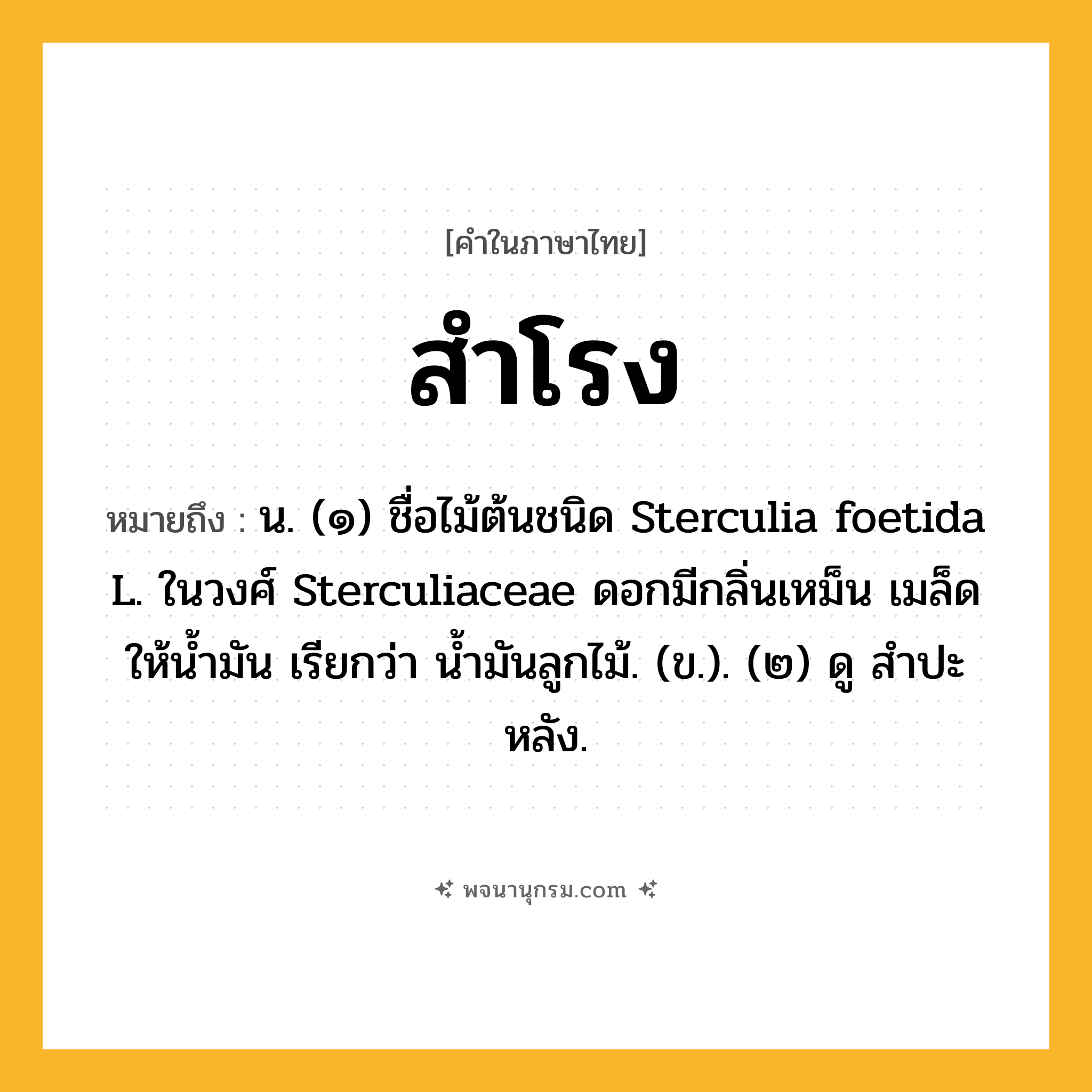 สำโรง ความหมาย หมายถึงอะไร?, คำในภาษาไทย สำโรง หมายถึง น. (๑) ชื่อไม้ต้นชนิด Sterculia foetida L. ในวงศ์ Sterculiaceae ดอกมีกลิ่นเหม็น เมล็ดให้นํ้ามัน เรียกว่า นํ้ามันลูกไม้. (ข.). (๒) ดู สําปะหลัง.