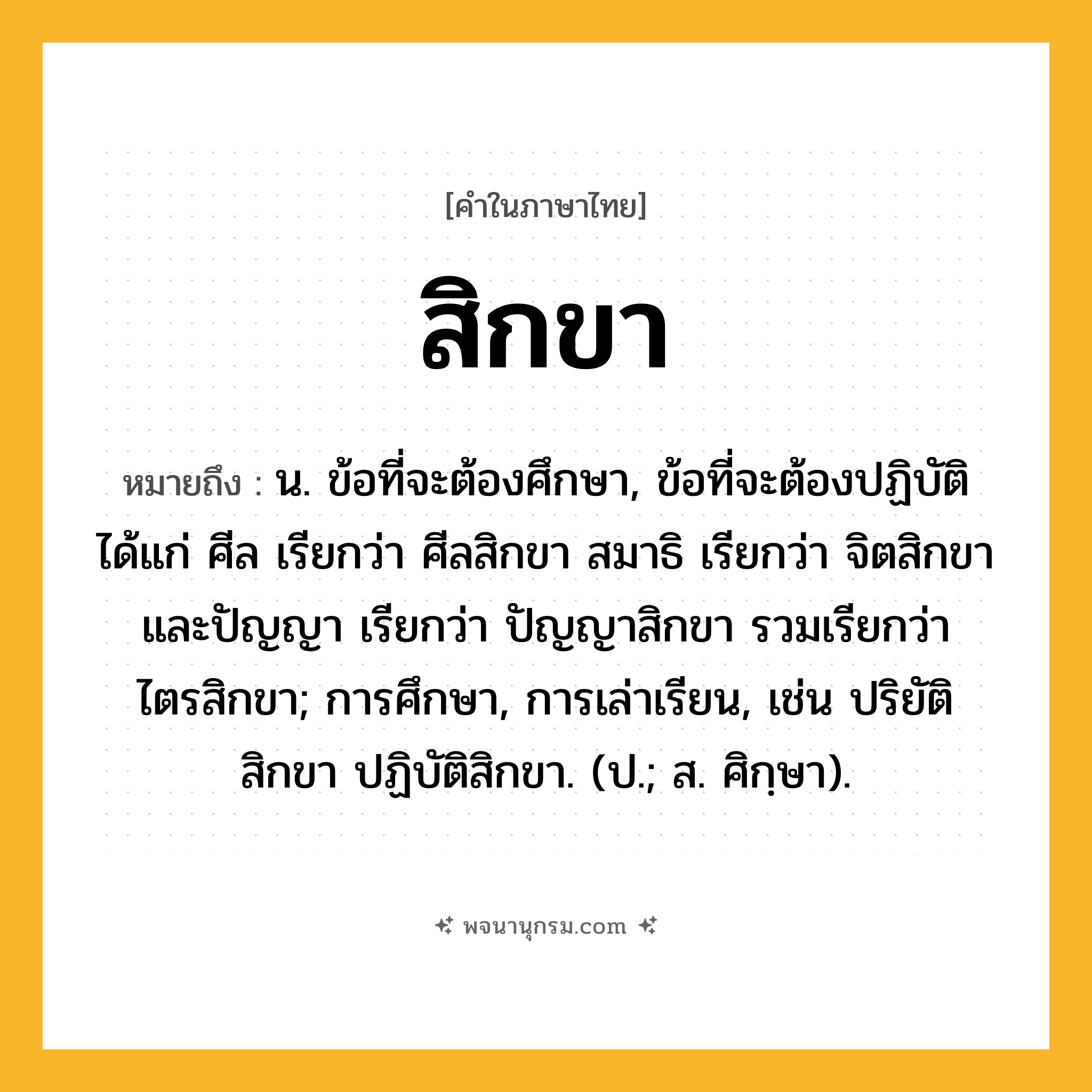 สิกขา ความหมาย หมายถึงอะไร?, คำในภาษาไทย สิกขา หมายถึง น. ข้อที่จะต้องศึกษา, ข้อที่จะต้องปฏิบัติ ได้แก่ ศีล เรียกว่า ศีลสิกขา สมาธิ เรียกว่า จิตสิกขา และปัญญา เรียกว่า ปัญญาสิกขา รวมเรียกว่า ไตรสิกขา; การศึกษา, การเล่าเรียน, เช่น ปริยัติสิกขา ปฏิบัติสิกขา. (ป.; ส. ศิกฺษา).