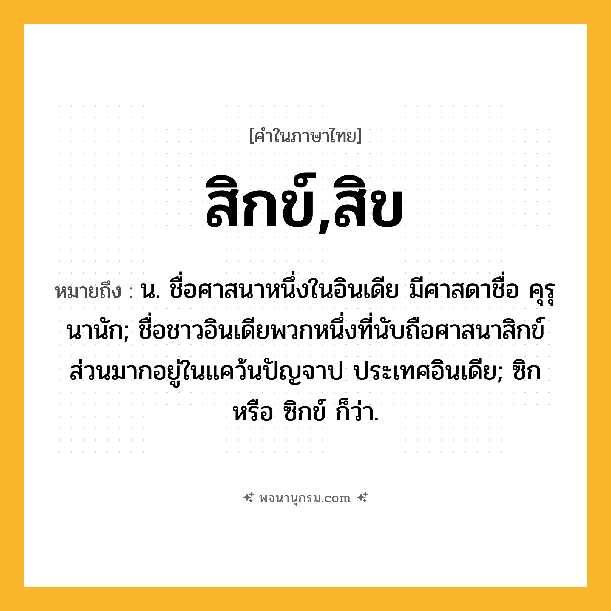 สิกข์,สิข ความหมาย หมายถึงอะไร?, คำในภาษาไทย สิกข์,สิข หมายถึง น. ชื่อศาสนาหนึ่งในอินเดีย มีศาสดาชื่อ คุรุนานัก; ชื่อชาวอินเดียพวกหนึ่งที่นับถือศาสนาสิกข์ ส่วนมากอยู่ในแคว้นปัญจาป ประเทศอินเดีย; ซิก หรือ ซิกข์ ก็ว่า.