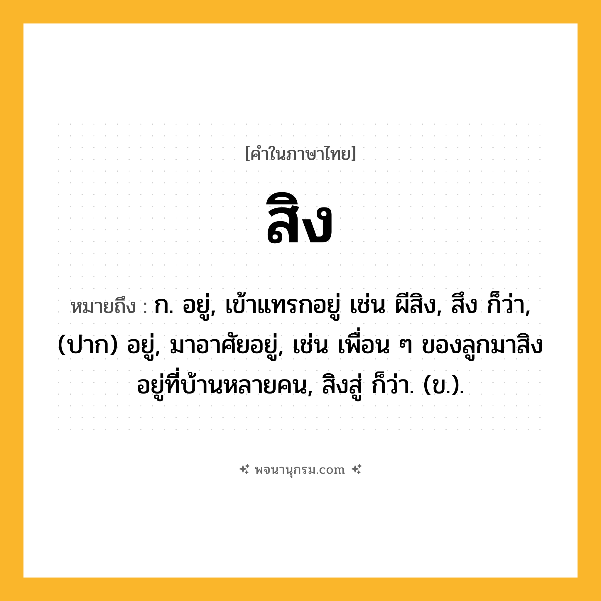 สิง ความหมาย หมายถึงอะไร?, คำในภาษาไทย สิง หมายถึง ก. อยู่, เข้าแทรกอยู่ เช่น ผีสิง, สึง ก็ว่า, (ปาก) อยู่, มาอาศัยอยู่, เช่น เพื่อน ๆ ของลูกมาสิงอยู่ที่บ้านหลายคน, สิงสู่ ก็ว่า. (ข.).
