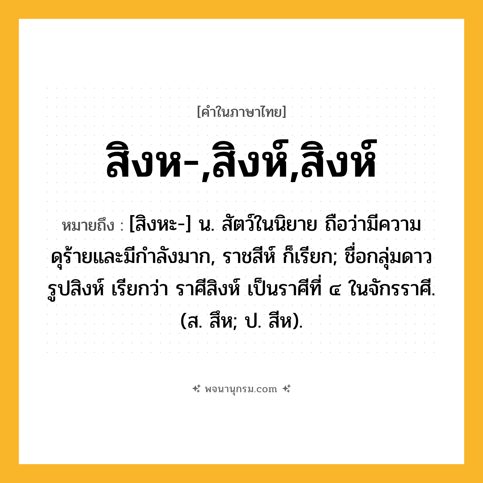 สิงห-,สิงห์,สิงห์ ความหมาย หมายถึงอะไร?, คำในภาษาไทย สิงห-,สิงห์,สิงห์ หมายถึง [สิงหะ-] น. สัตว์ในนิยาย ถือว่ามีความดุร้ายและมีกําลังมาก, ราชสีห์ ก็เรียก; ชื่อกลุ่มดาวรูปสิงห์ เรียกว่า ราศีสิงห์ เป็นราศีที่ ๔ ในจักรราศี. (ส. สึห; ป. สีห).