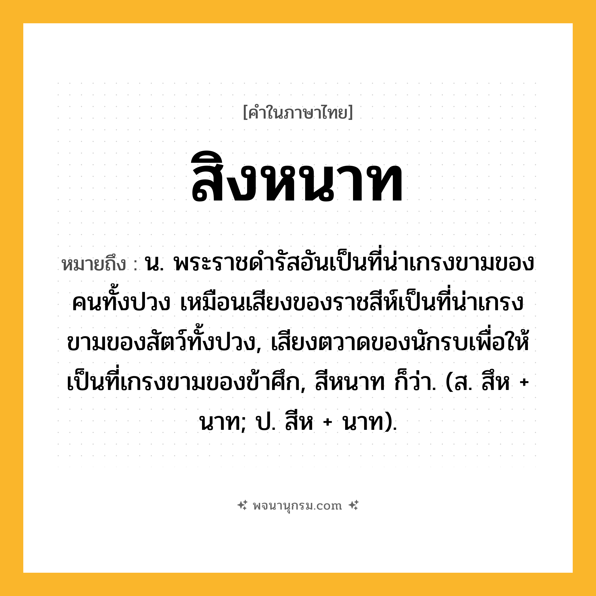 สิงหนาท ความหมาย หมายถึงอะไร?, คำในภาษาไทย สิงหนาท หมายถึง น. พระราชดํารัสอันเป็นที่น่าเกรงขามของคนทั้งปวง เหมือนเสียงของราชสีห์เป็นที่น่าเกรงขามของสัตว์ทั้งปวง, เสียงตวาดของนักรบเพื่อให้เป็นที่เกรงขามของข้าศึก, สีหนาท ก็ว่า. (ส. สึห + นาท; ป. สีห + นาท).