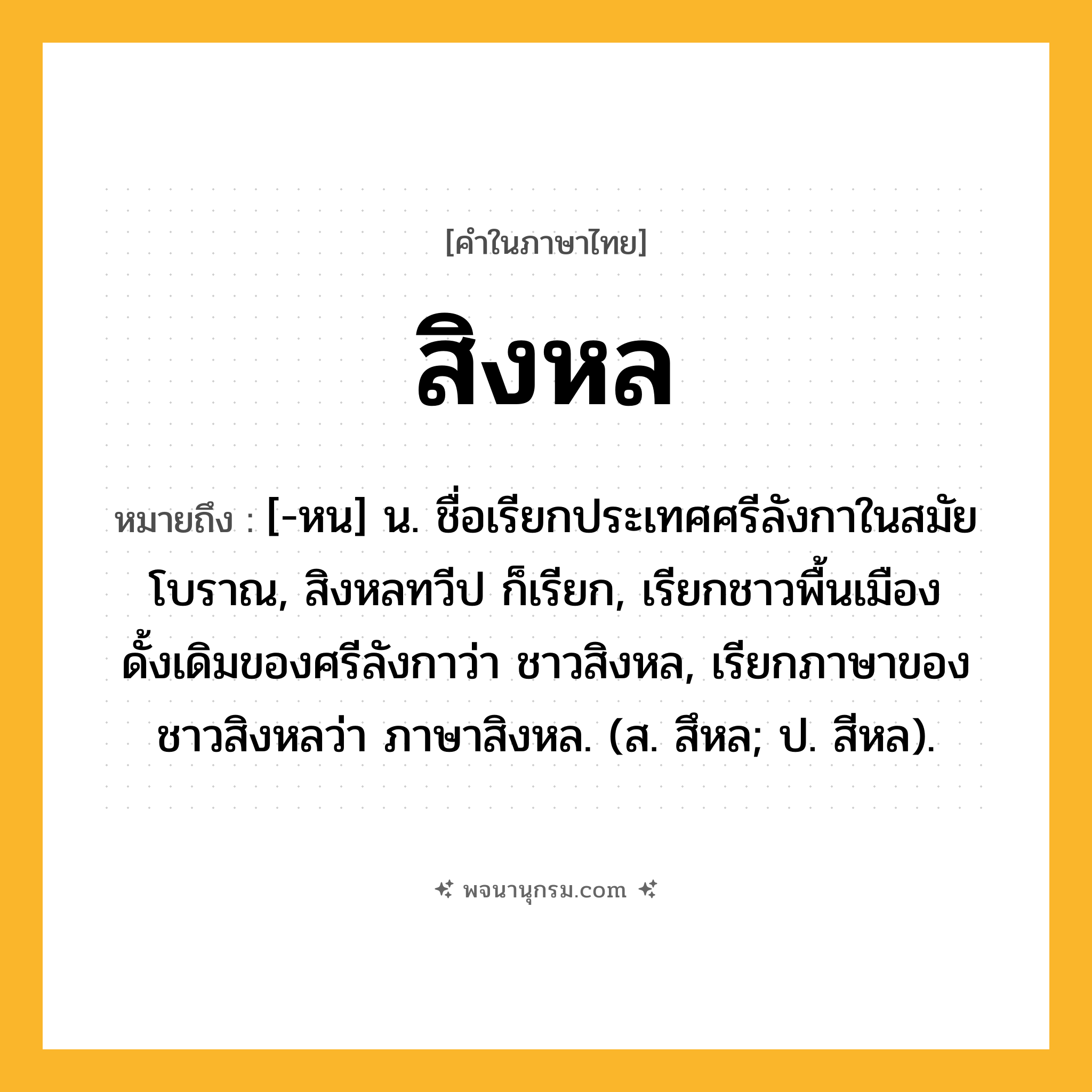 สิงหล ความหมาย หมายถึงอะไร?, คำในภาษาไทย สิงหล หมายถึง [-หน] น. ชื่อเรียกประเทศศรีลังกาในสมัยโบราณ, สิงหลทวีป ก็เรียก, เรียกชาวพื้นเมืองดั้งเดิมของศรีลังกาว่า ชาวสิงหล, เรียกภาษาของชาวสิงหลว่า ภาษาสิงหล. (ส. สึหล; ป. สีหล).