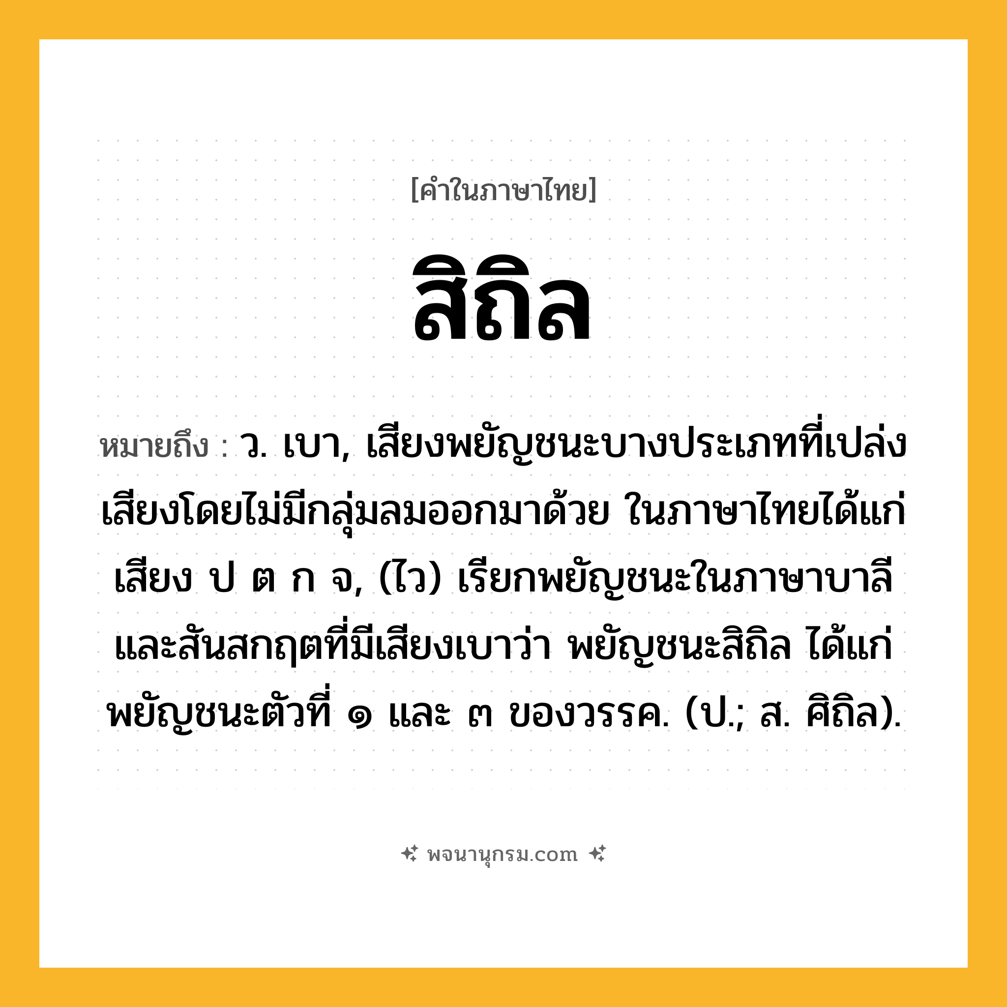 สิถิล ความหมาย หมายถึงอะไร?, คำในภาษาไทย สิถิล หมายถึง ว. เบา, เสียงพยัญชนะบางประเภทที่เปล่งเสียงโดยไม่มีกลุ่มลมออกมาด้วย ในภาษาไทยได้แก่เสียง ป ต ก จ, (ไว) เรียกพยัญชนะในภาษาบาลีและสันสกฤตที่มีเสียงเบาว่า พยัญชนะสิถิล ได้แก่ พยัญชนะตัวที่ ๑ และ ๓ ของวรรค. (ป.; ส. ศิถิล).