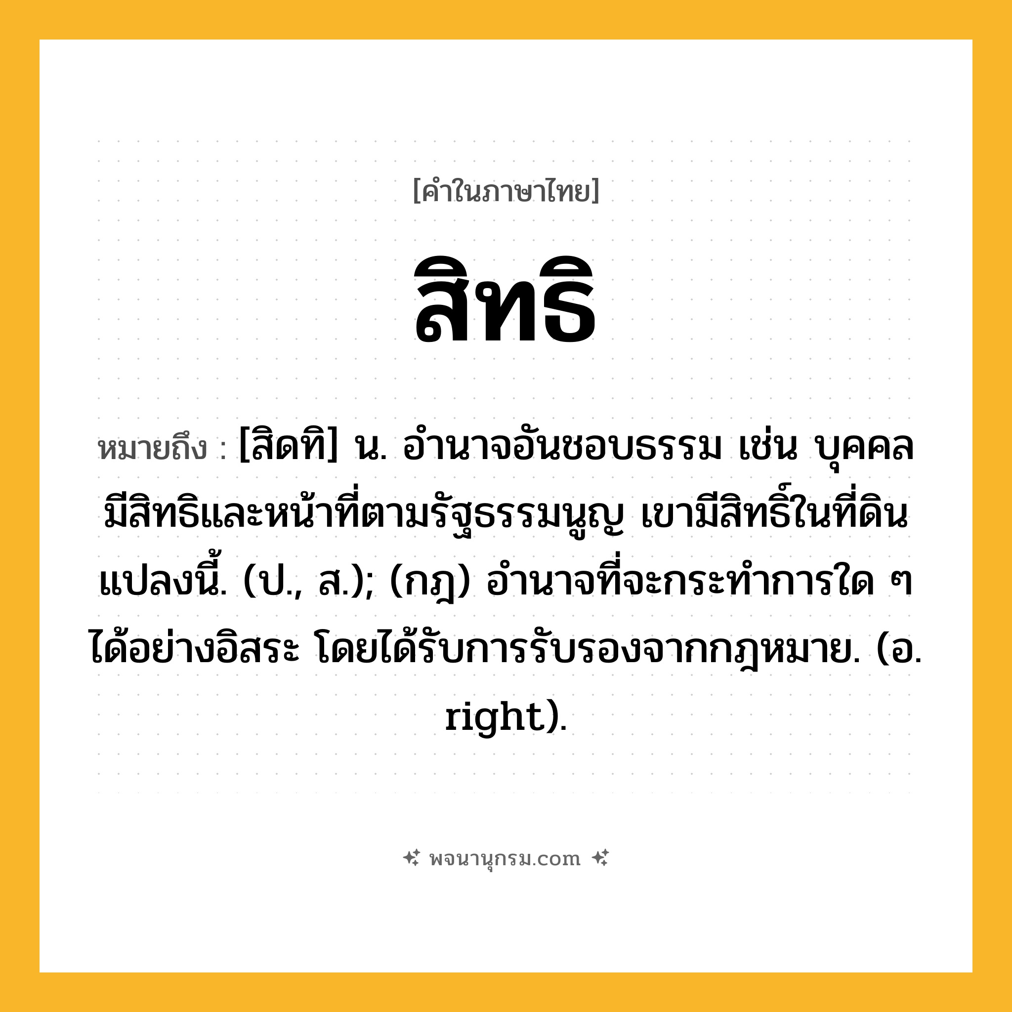 สิทธิ ความหมาย หมายถึงอะไร?, คำในภาษาไทย สิทธิ หมายถึง [สิดทิ] น. อำนาจอันชอบธรรม เช่น บุคคลมีสิทธิและหน้าที่ตามรัฐธรรมนูญ เขามีสิทธิ์ในที่ดินแปลงนี้. (ป., ส.); (กฎ) อํานาจที่จะกระทําการใด ๆ ได้อย่างอิสระ โดยได้รับการรับรองจากกฎหมาย. (อ. right).