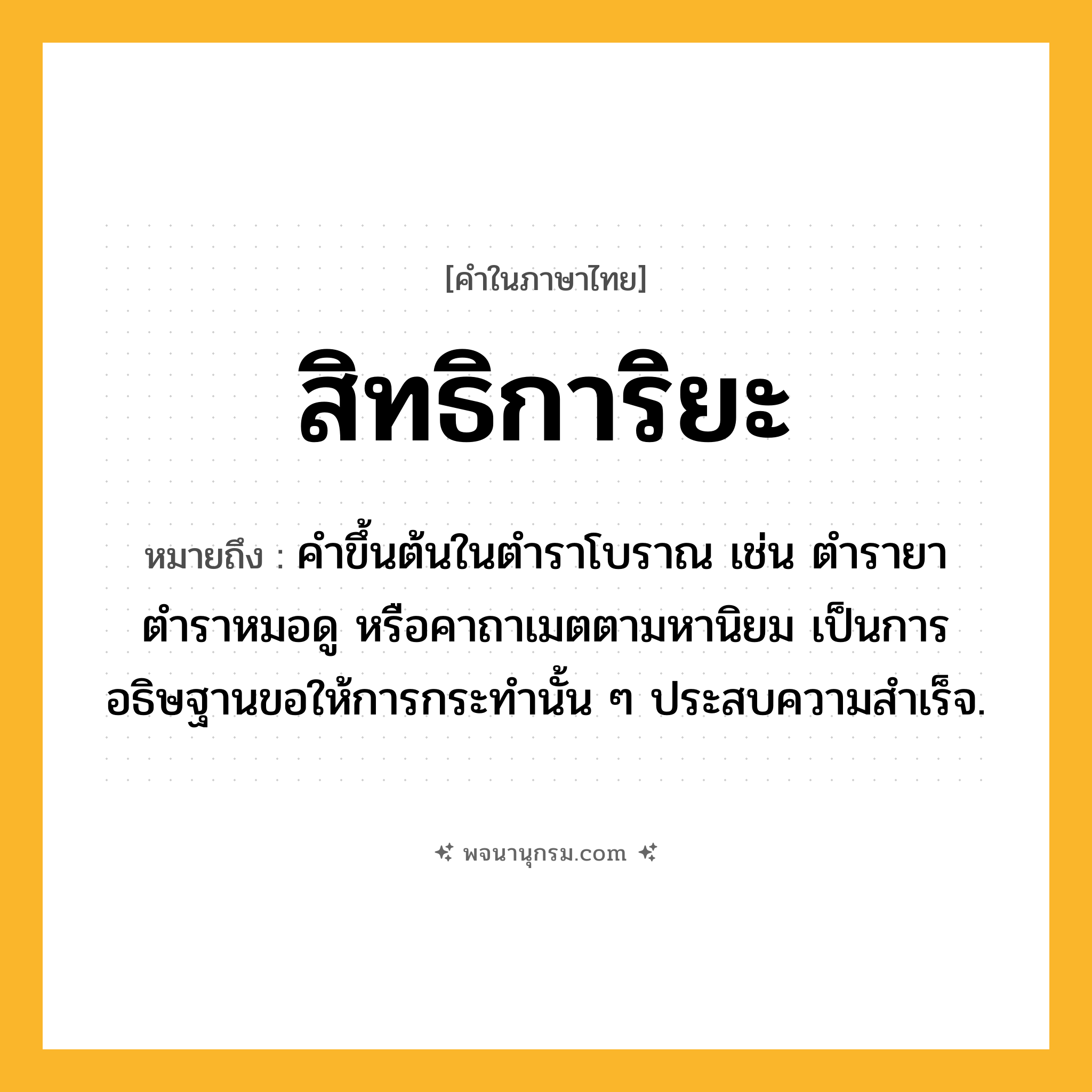 สิทธิการิยะ ความหมาย หมายถึงอะไร?, คำในภาษาไทย สิทธิการิยะ หมายถึง คำขึ้นต้นในตำราโบราณ เช่น ตำรายา ตำราหมอดู หรือคาถาเมตตามหานิยม เป็นการอธิษฐานขอให้การกระทำนั้น ๆ ประสบความสำเร็จ.