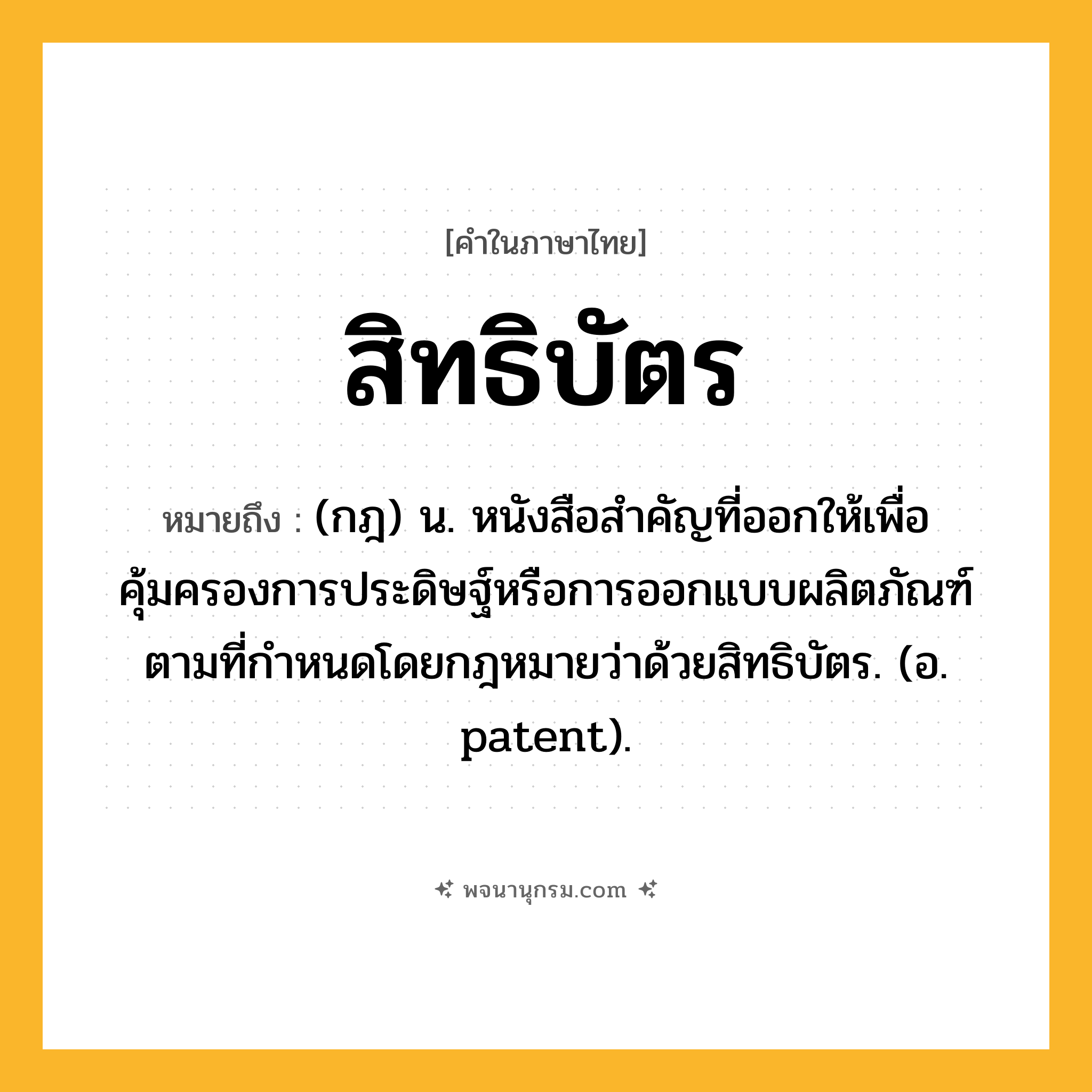 สิทธิบัตร ความหมาย หมายถึงอะไร?, คำในภาษาไทย สิทธิบัตร หมายถึง (กฎ) น. หนังสือสําคัญที่ออกให้เพื่อคุ้มครองการประดิษฐ์หรือการออกแบบผลิตภัณฑ์ตามที่กําหนดโดยกฎหมายว่าด้วยสิทธิบัตร. (อ. patent).