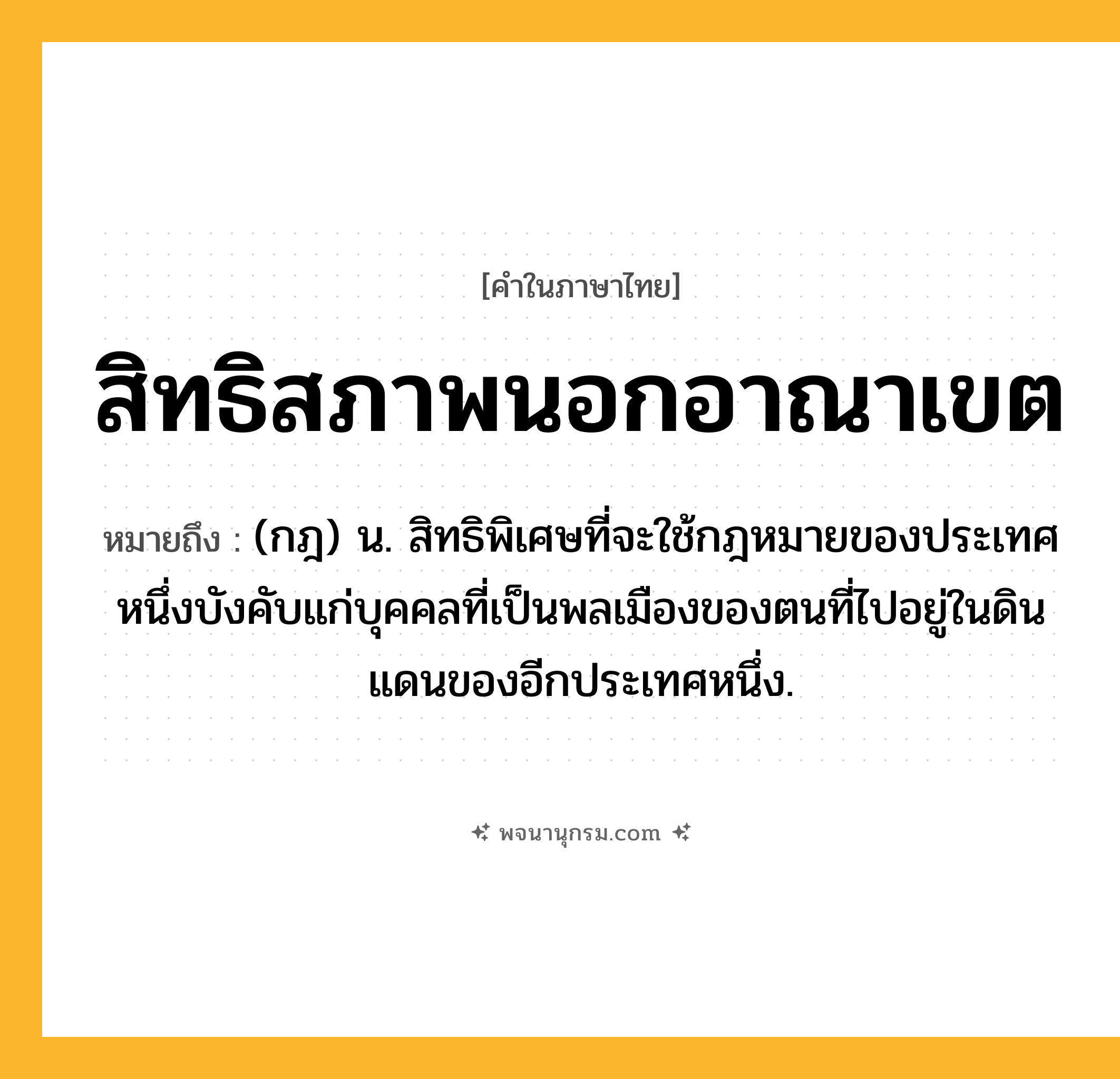 สิทธิสภาพนอกอาณาเขต ความหมาย หมายถึงอะไร?, คำในภาษาไทย สิทธิสภาพนอกอาณาเขต หมายถึง (กฎ) น. สิทธิพิเศษที่จะใช้กฎหมายของประเทศหนึ่งบังคับแก่บุคคลที่เป็นพลเมืองของตนที่ไปอยู่ในดินแดนของอีกประเทศหนึ่ง.