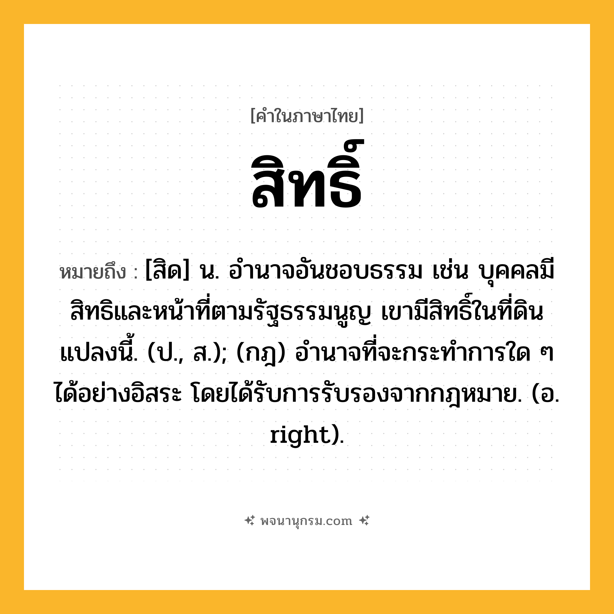 สิทธิ์ ความหมาย หมายถึงอะไร?, คำในภาษาไทย สิทธิ์ หมายถึง [สิด] น. อำนาจอันชอบธรรม เช่น บุคคลมีสิทธิและหน้าที่ตามรัฐธรรมนูญ เขามีสิทธิ์ในที่ดินแปลงนี้. (ป., ส.); (กฎ) อํานาจที่จะกระทําการใด ๆ ได้อย่างอิสระ โดยได้รับการรับรองจากกฎหมาย. (อ. right).