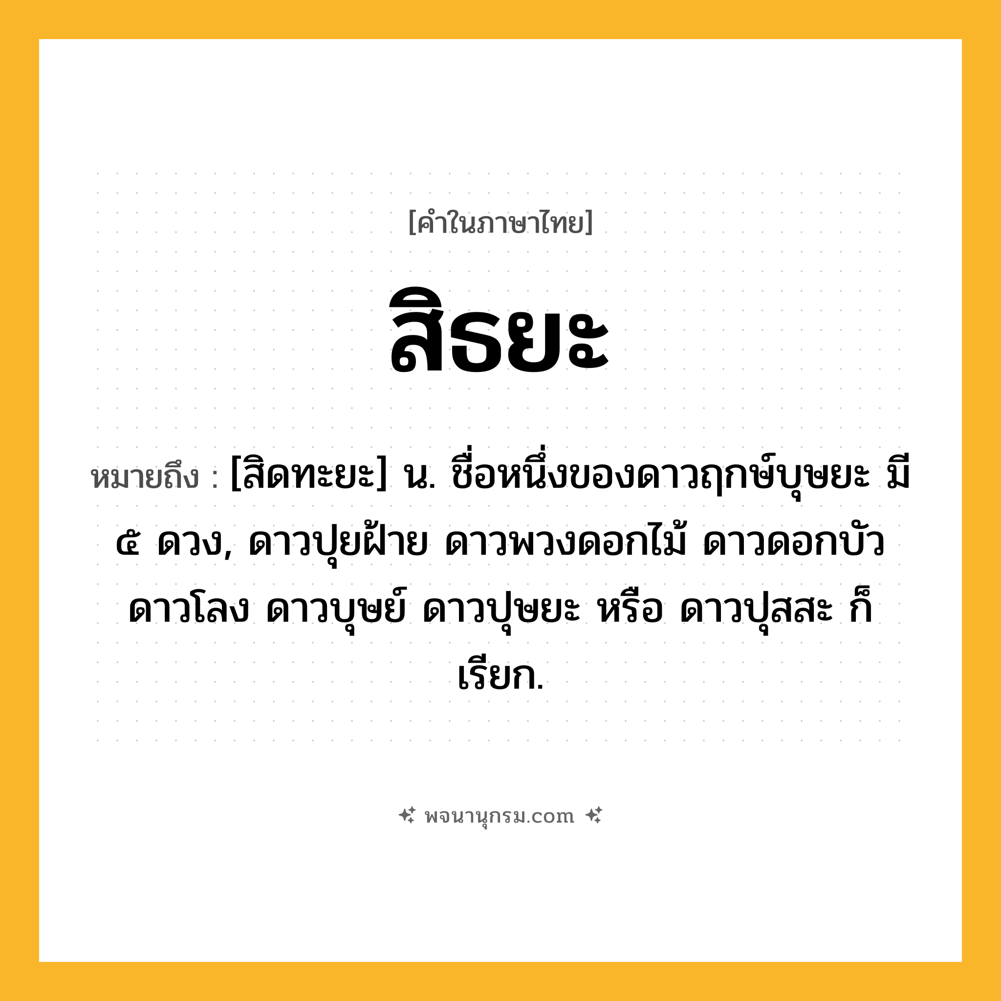 สิธยะ ความหมาย หมายถึงอะไร?, คำในภาษาไทย สิธยะ หมายถึง [สิดทะยะ] น. ชื่อหนึ่งของดาวฤกษ์บุษยะ มี ๕ ดวง, ดาวปุยฝ้าย ดาวพวงดอกไม้ ดาวดอกบัว ดาวโลง ดาวบุษย์ ดาวปุษยะ หรือ ดาวปุสสะ ก็เรียก.