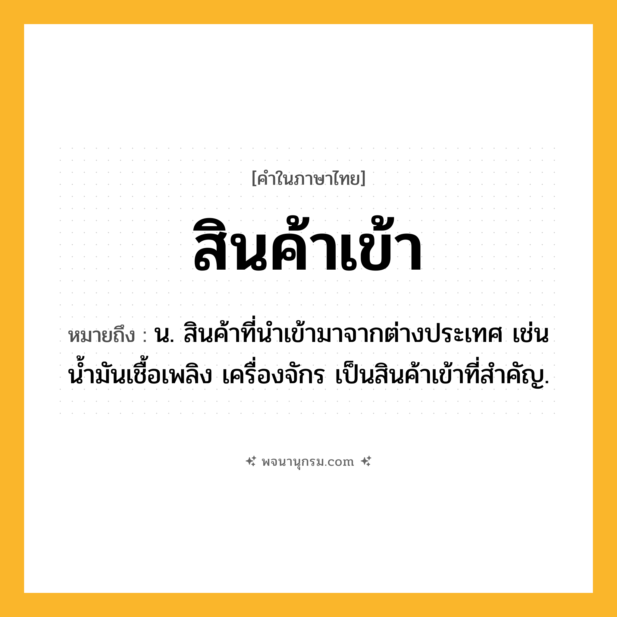 สินค้าเข้า ความหมาย หมายถึงอะไร?, คำในภาษาไทย สินค้าเข้า หมายถึง น. สินค้าที่นําเข้ามาจากต่างประเทศ เช่น น้ำมันเชื้อเพลิง เครื่องจักร เป็นสินค้าเข้าที่สำคัญ.
