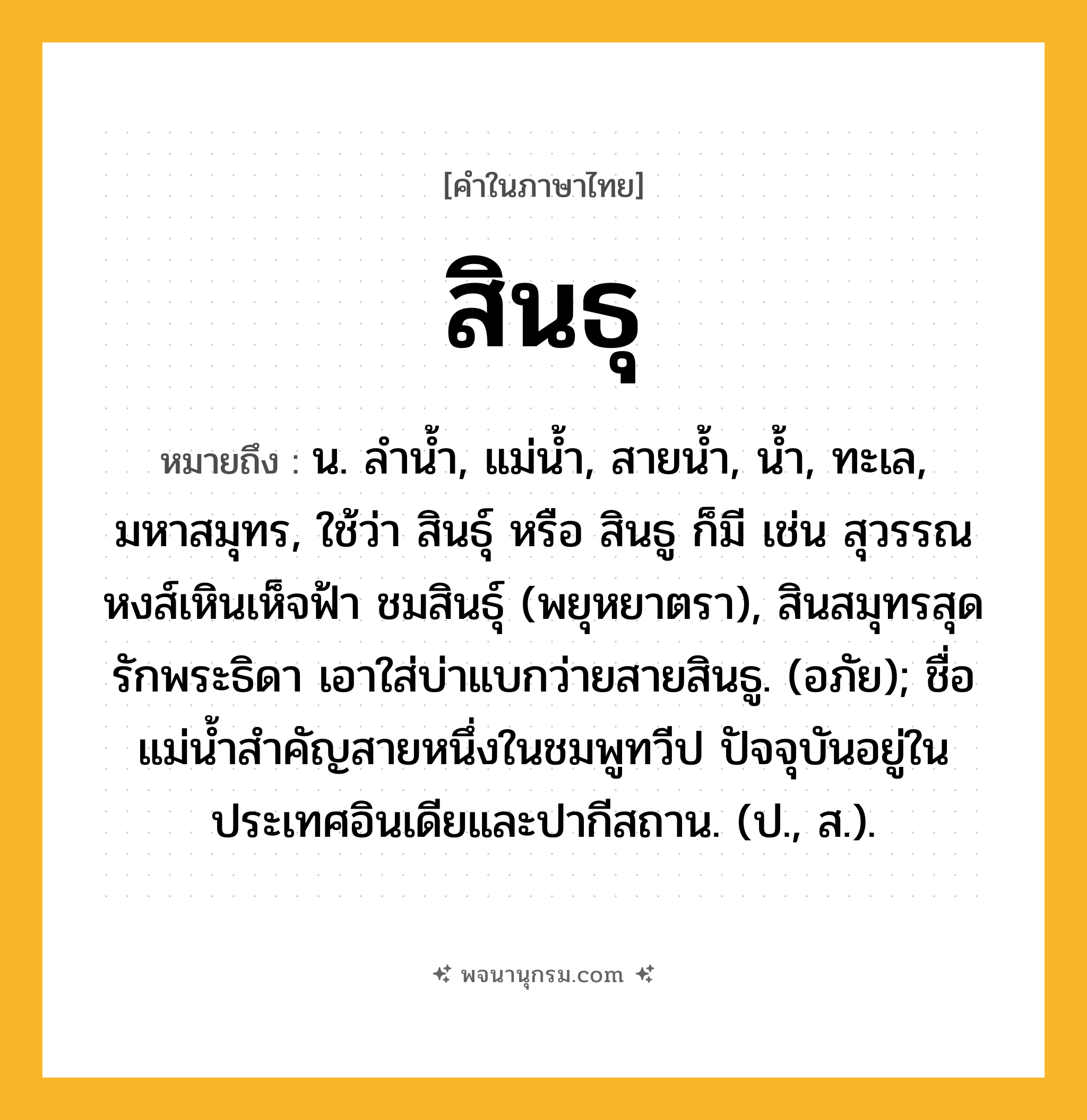สินธุ ความหมาย หมายถึงอะไร?, คำในภาษาไทย สินธุ หมายถึง น. ลํานํ้า, แม่นํ้า, สายนํ้า, นํ้า, ทะเล, มหาสมุทร, ใช้ว่า สินธุ์ หรือ สินธู ก็มี เช่น สุวรรณหงส์เหินเห็จฟ้า ชมสินธุ์ (พยุหยาตรา), สินสมุทรสุดรักพระธิดา เอาใส่บ่าแบกว่ายสายสินธู. (อภัย); ชื่อแม่นํ้าสําคัญสายหนึ่งในชมพูทวีป ปัจจุบันอยู่ในประเทศอินเดียและปากีสถาน. (ป., ส.).