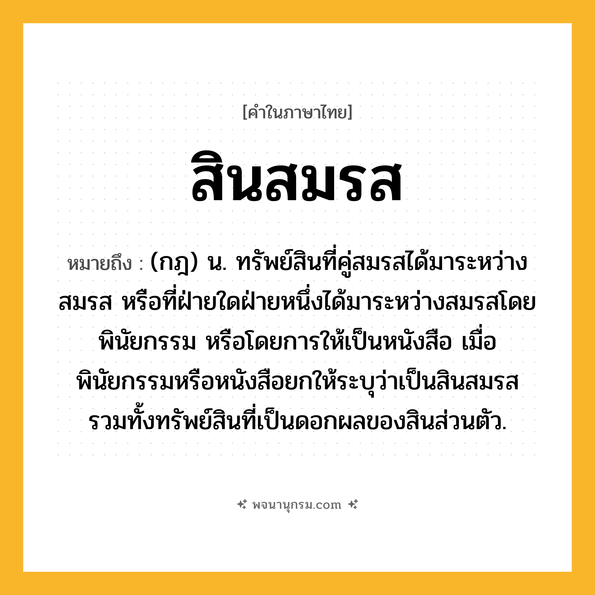 สินสมรส ความหมาย หมายถึงอะไร?, คำในภาษาไทย สินสมรส หมายถึง (กฎ) น. ทรัพย์สินที่คู่สมรสได้มาระหว่างสมรส หรือที่ฝ่ายใดฝ่ายหนึ่งได้มาระหว่างสมรสโดยพินัยกรรม หรือโดยการให้เป็นหนังสือ เมื่อพินัยกรรมหรือหนังสือยกให้ระบุว่าเป็นสินสมรส รวมทั้งทรัพย์สินที่เป็นดอกผลของสินส่วนตัว.