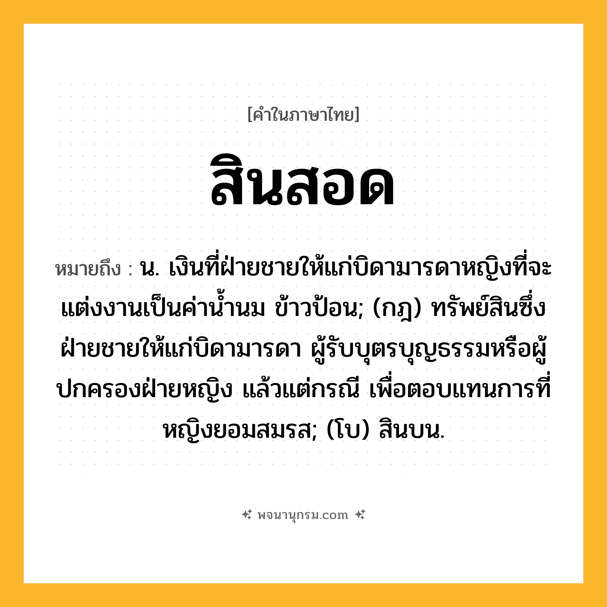 สินสอด ความหมาย หมายถึงอะไร?, คำในภาษาไทย สินสอด หมายถึง น. เงินที่ฝ่ายชายให้แก่บิดามารดาหญิงที่จะแต่งงานเป็นค่านํ้านม ข้าวป้อน; (กฎ) ทรัพย์สินซึ่งฝ่ายชายให้แก่บิดามารดา ผู้รับบุตรบุญธรรมหรือผู้ปกครองฝ่ายหญิง แล้วแต่กรณี เพื่อตอบแทนการที่หญิงยอมสมรส; (โบ) สินบน.