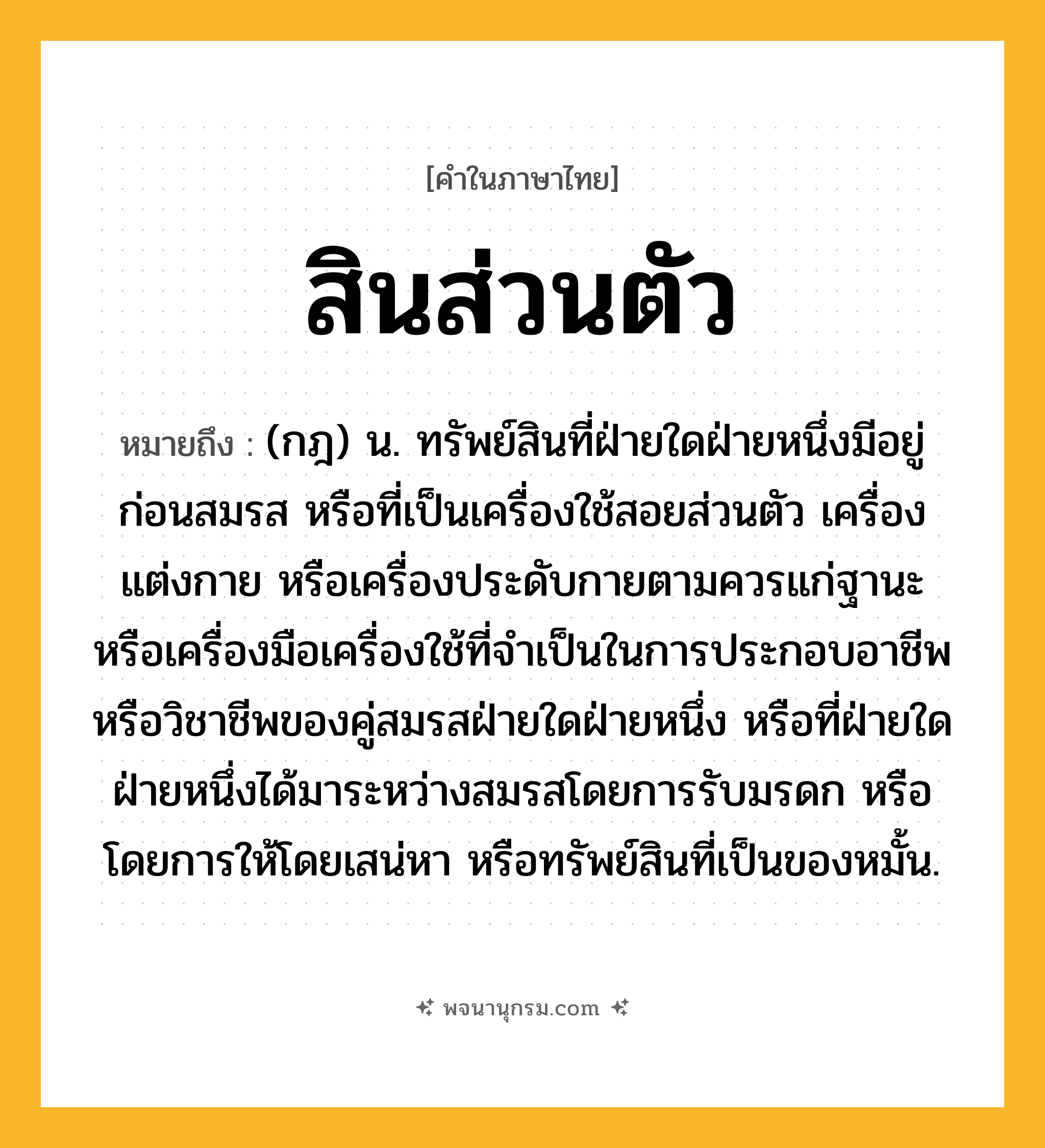 สินส่วนตัว ความหมาย หมายถึงอะไร?, คำในภาษาไทย สินส่วนตัว หมายถึง (กฎ) น. ทรัพย์สินที่ฝ่ายใดฝ่ายหนึ่งมีอยู่ก่อนสมรส หรือที่เป็นเครื่องใช้สอยส่วนตัว เครื่องแต่งกาย หรือเครื่องประดับกายตามควรแก่ฐานะ หรือเครื่องมือเครื่องใช้ที่จําเป็นในการประกอบอาชีพหรือวิชาชีพของคู่สมรสฝ่ายใดฝ่ายหนึ่ง หรือที่ฝ่ายใดฝ่ายหนึ่งได้มาระหว่างสมรสโดยการรับมรดก หรือโดยการให้โดยเสน่หา หรือทรัพย์สินที่เป็นของหมั้น.