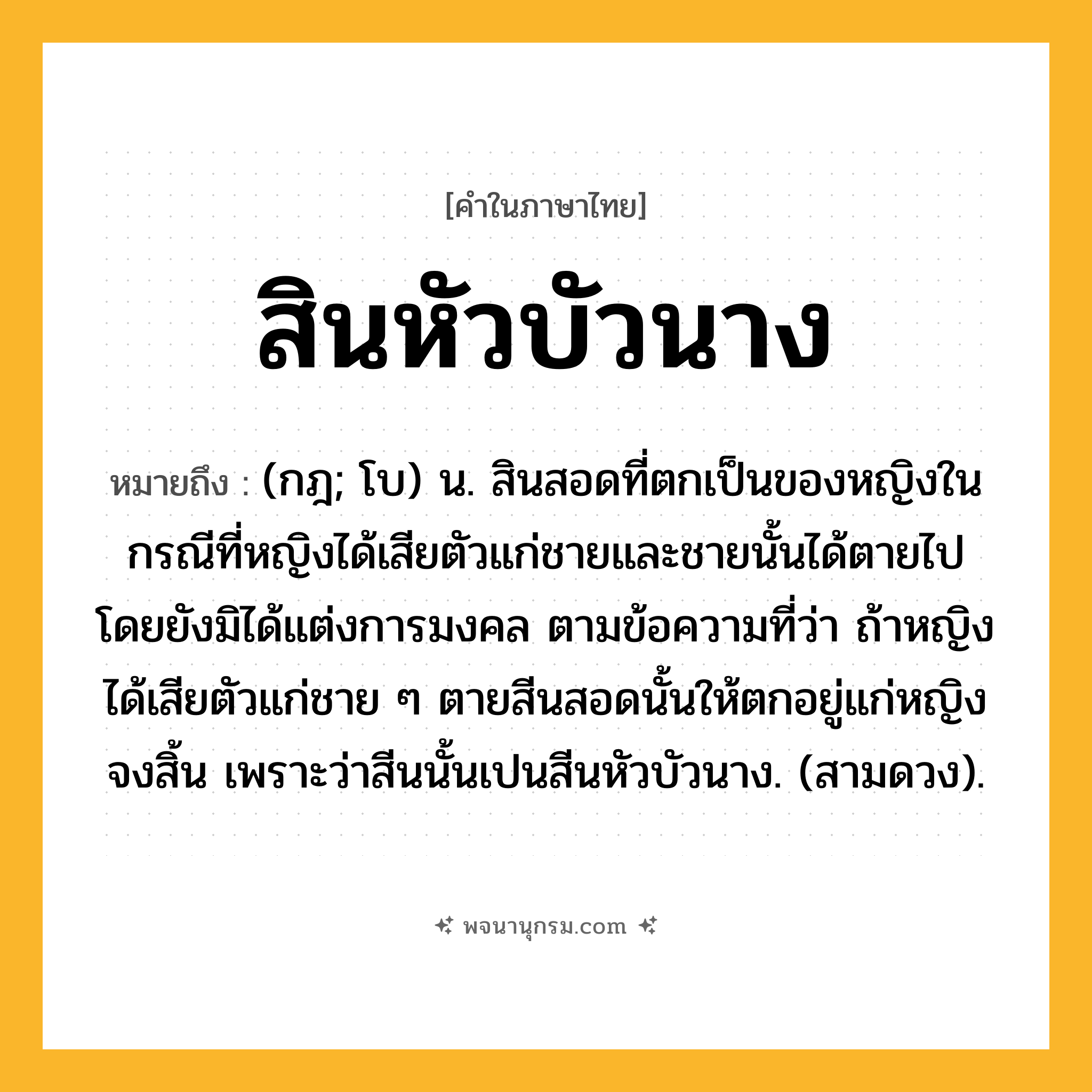 สินหัวบัวนาง ความหมาย หมายถึงอะไร?, คำในภาษาไทย สินหัวบัวนาง หมายถึง (กฎ; โบ) น. สินสอดที่ตกเป็นของหญิงในกรณีที่หญิงได้เสียตัวแก่ชายและชายนั้นได้ตายไปโดยยังมิได้แต่งการมงคล ตามข้อความที่ว่า ถ้าหญิงได้เสียตัวแก่ชาย ๆ ตายสีนสอดนั้นให้ตกอยู่แก่หญิงจงสิ้น เพราะว่าสีนนั้นเปนสีนหัวบัวนาง. (สามดวง).
