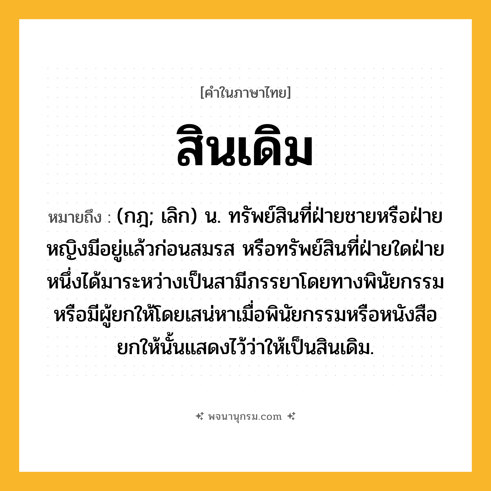 สินเดิม ความหมาย หมายถึงอะไร?, คำในภาษาไทย สินเดิม หมายถึง (กฎ; เลิก) น. ทรัพย์สินที่ฝ่ายชายหรือฝ่ายหญิงมีอยู่แล้วก่อนสมรส หรือทรัพย์สินที่ฝ่ายใดฝ่ายหนึ่งได้มาระหว่างเป็นสามีภรรยาโดยทางพินัยกรรม หรือมีผู้ยกให้โดยเสน่หาเมื่อพินัยกรรมหรือหนังสือยกให้นั้นแสดงไว้ว่าให้เป็นสินเดิม.