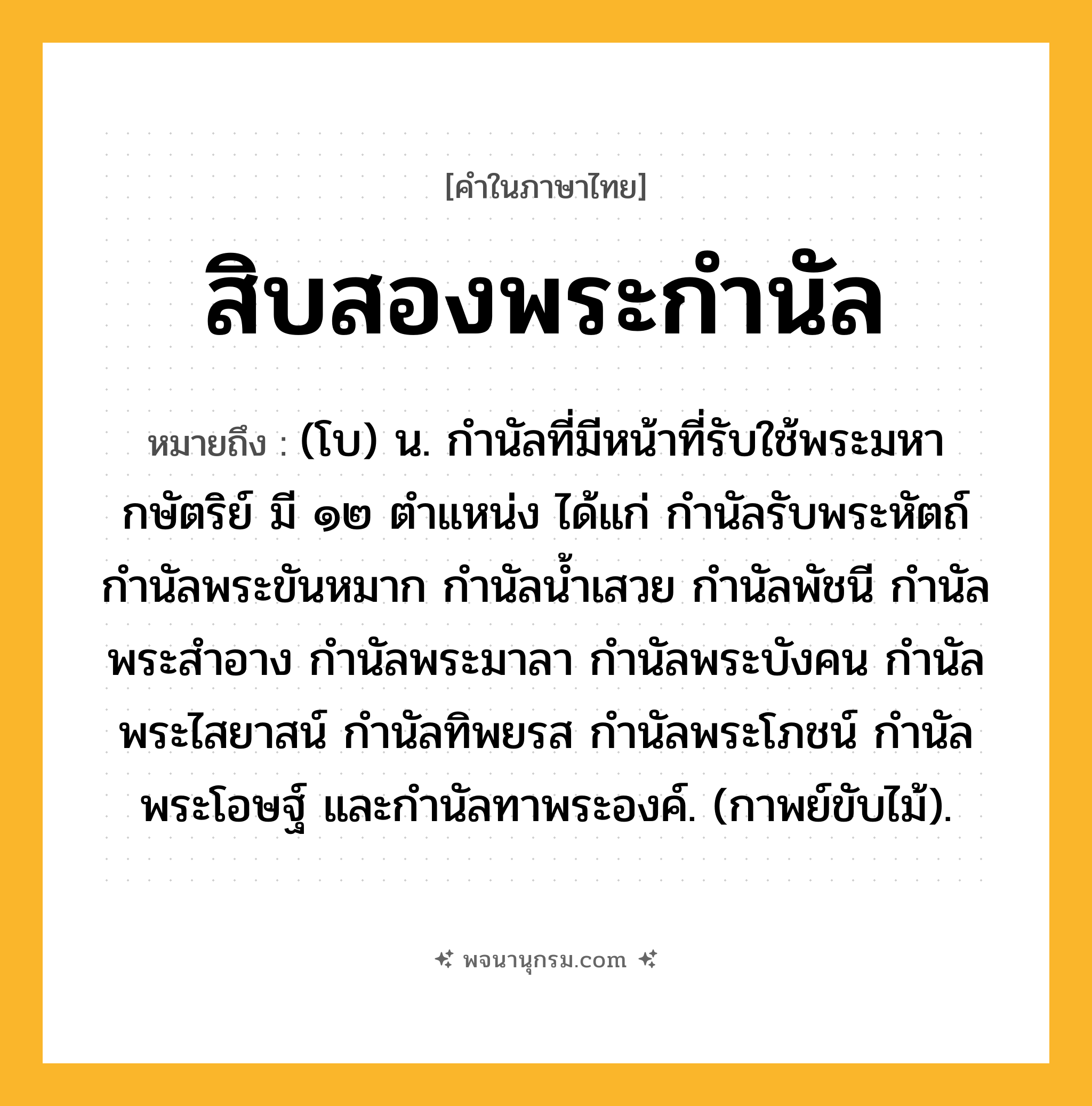 สิบสองพระกำนัล ความหมาย หมายถึงอะไร?, คำในภาษาไทย สิบสองพระกำนัล หมายถึง (โบ) น. กำนัลที่มีหน้าที่รับใช้พระมหากษัตริย์ มี ๑๒ ตำแหน่ง ได้แก่ กำนัลรับพระหัตถ์ กำนัลพระขันหมาก กำนัลน้ำเสวย กำนัลพัชนี กำนัลพระสำอาง กำนัลพระมาลา กำนัลพระบังคน กำนัลพระไสยาสน์ กำนัลทิพยรส กำนัลพระโภชน์ กำนัลพระโอษฐ์ และกำนัลทาพระองค์. (กาพย์ขับไม้).