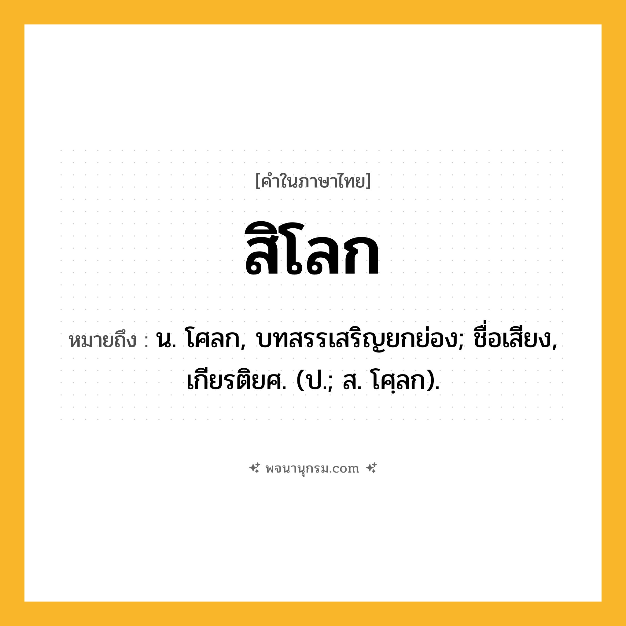สิโลก ความหมาย หมายถึงอะไร?, คำในภาษาไทย สิโลก หมายถึง น. โศลก, บทสรรเสริญยกย่อง; ชื่อเสียง, เกียรติยศ. (ป.; ส. โศฺลก).