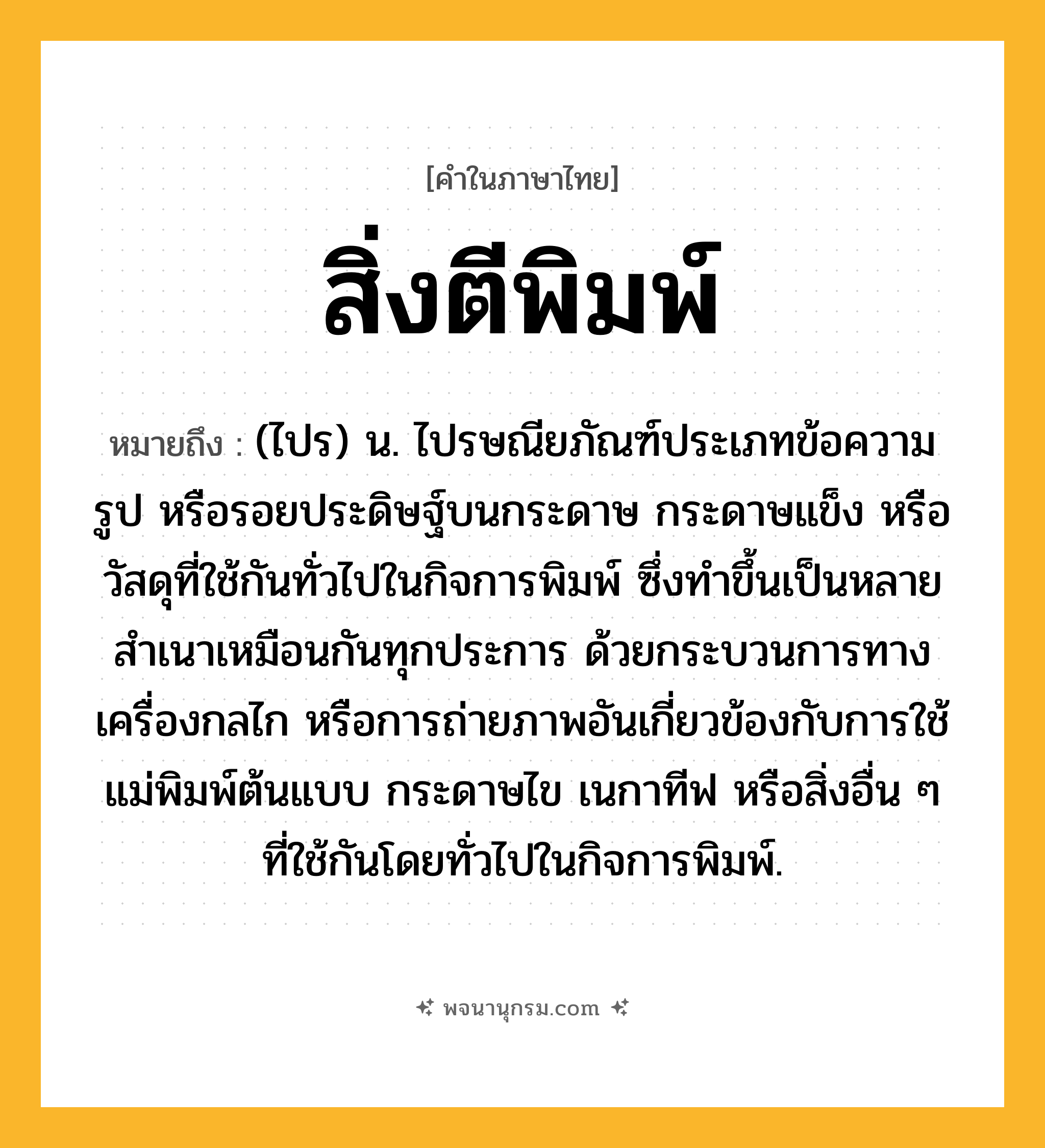สิ่งตีพิมพ์ ความหมาย หมายถึงอะไร?, คำในภาษาไทย สิ่งตีพิมพ์ หมายถึง (ไปร) น. ไปรษณียภัณฑ์ประเภทข้อความ รูป หรือรอยประดิษฐ์บนกระดาษ กระดาษแข็ง หรือวัสดุที่ใช้กันทั่วไปในกิจการพิมพ์ ซึ่งทำขึ้นเป็นหลายสำเนาเหมือนกันทุกประการ ด้วยกระบวนการทางเครื่องกลไก หรือการถ่ายภาพอันเกี่ยวข้องกับการใช้แม่พิมพ์ต้นแบบ กระดาษไข เนกาทีฟ หรือสิ่งอื่น ๆ ที่ใช้กันโดยทั่วไปในกิจการพิมพ์.