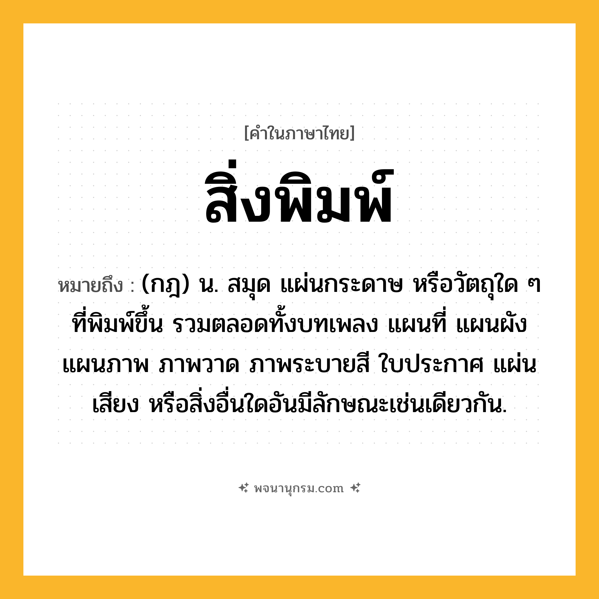 สิ่งพิมพ์ ความหมาย หมายถึงอะไร?, คำในภาษาไทย สิ่งพิมพ์ หมายถึง (กฎ) น. สมุด แผ่นกระดาษ หรือวัตถุใด ๆ ที่พิมพ์ขึ้น รวมตลอดทั้งบทเพลง แผนที่ แผนผัง แผนภาพ ภาพวาด ภาพระบายสี ใบประกาศ แผ่นเสียง หรือสิ่งอื่นใดอันมีลักษณะเช่นเดียวกัน.