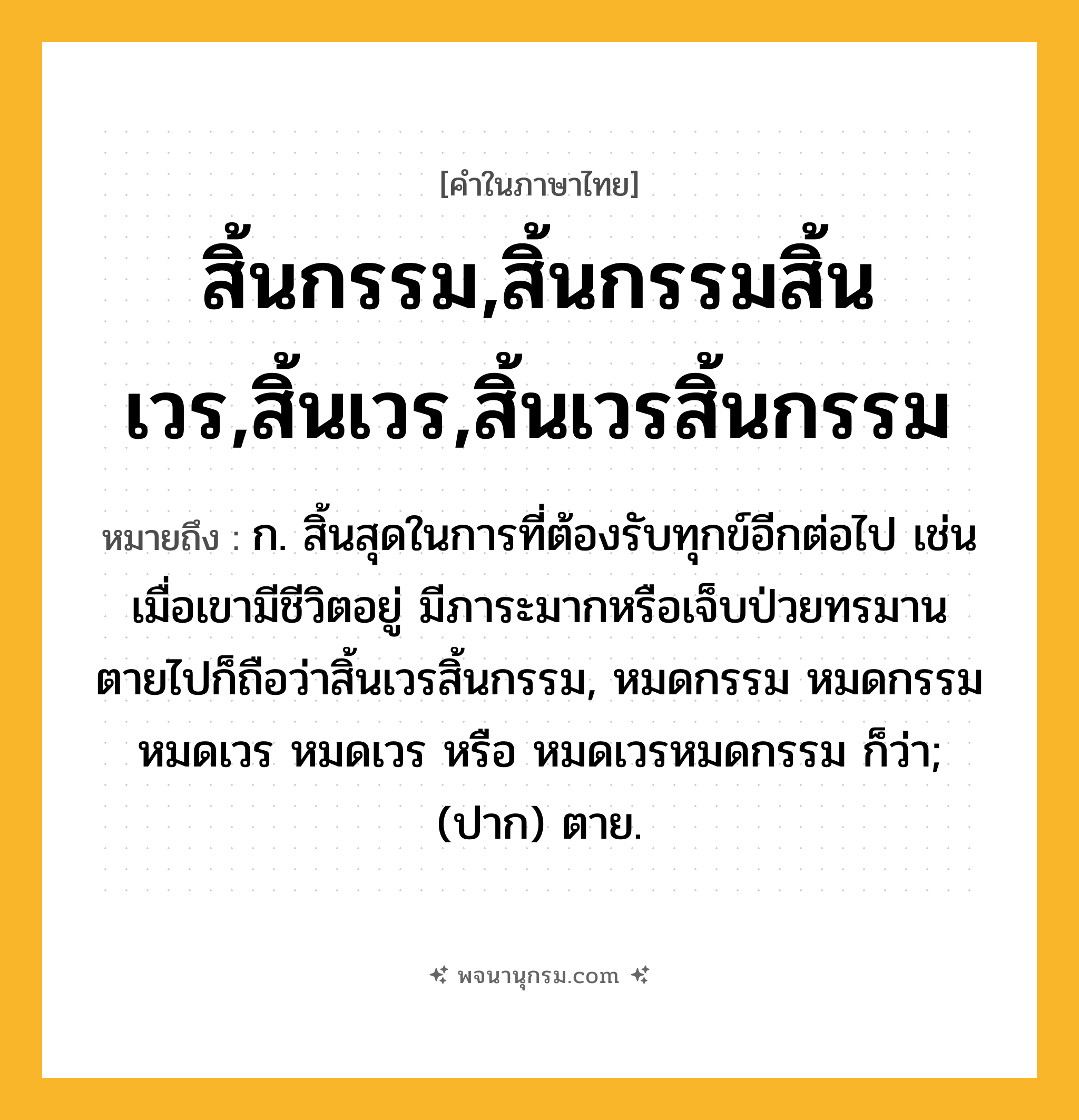 สิ้นกรรม,สิ้นกรรมสิ้นเวร,สิ้นเวร,สิ้นเวรสิ้นกรรม ความหมาย หมายถึงอะไร?, คำในภาษาไทย สิ้นกรรม,สิ้นกรรมสิ้นเวร,สิ้นเวร,สิ้นเวรสิ้นกรรม หมายถึง ก. สิ้นสุดในการที่ต้องรับทุกข์อีกต่อไป เช่น เมื่อเขามีชีวิตอยู่ มีภาระมากหรือเจ็บป่วยทรมาน ตายไปก็ถือว่าสิ้นเวรสิ้นกรรม, หมดกรรม หมดกรรมหมดเวร หมดเวร หรือ หมดเวรหมดกรรม ก็ว่า; (ปาก) ตาย.