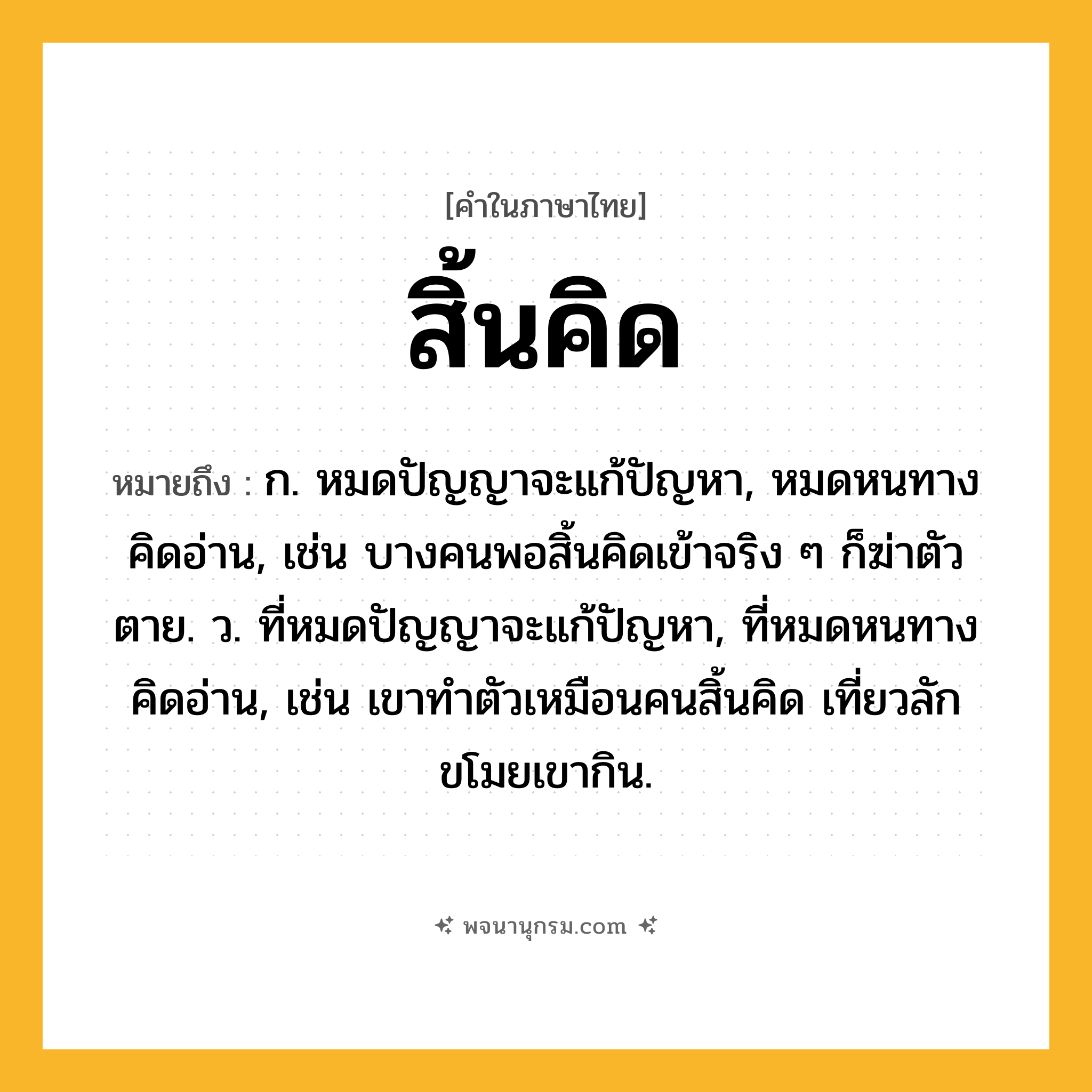 สิ้นคิด ความหมาย หมายถึงอะไร?, คำในภาษาไทย สิ้นคิด หมายถึง ก. หมดปัญญาจะแก้ปัญหา, หมดหนทางคิดอ่าน, เช่น บางคนพอสิ้นคิดเข้าจริง ๆ ก็ฆ่าตัวตาย. ว. ที่หมดปัญญาจะแก้ปัญหา, ที่หมดหนทางคิดอ่าน, เช่น เขาทำตัวเหมือนคนสิ้นคิด เที่ยวลักขโมยเขากิน.