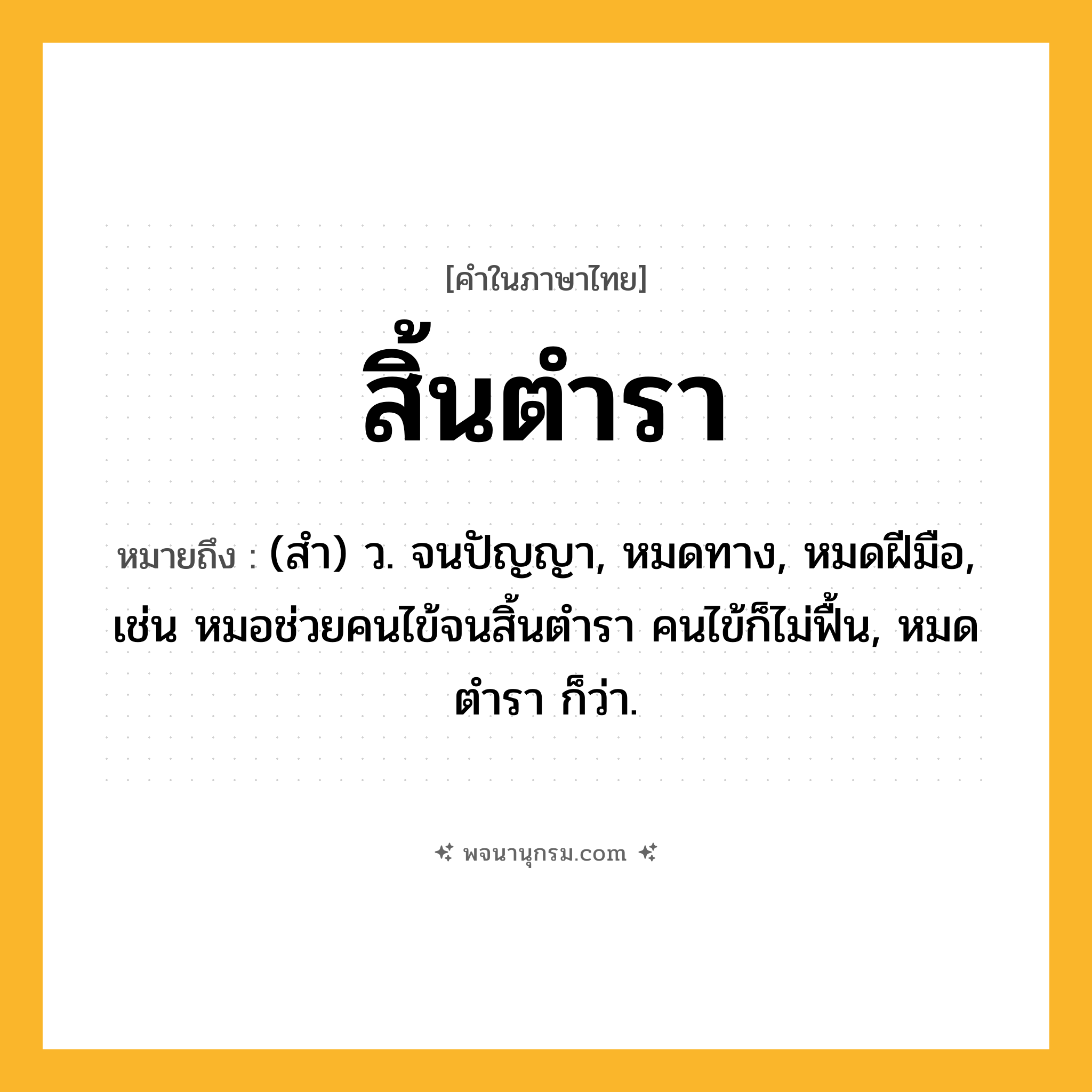 สิ้นตำรา ความหมาย หมายถึงอะไร?, คำในภาษาไทย สิ้นตำรา หมายถึง (สํา) ว. จนปัญญา, หมดทาง, หมดฝีมือ, เช่น หมอช่วยคนไข้จนสิ้นตำรา คนไข้ก็ไม่ฟื้น, หมดตํารา ก็ว่า.