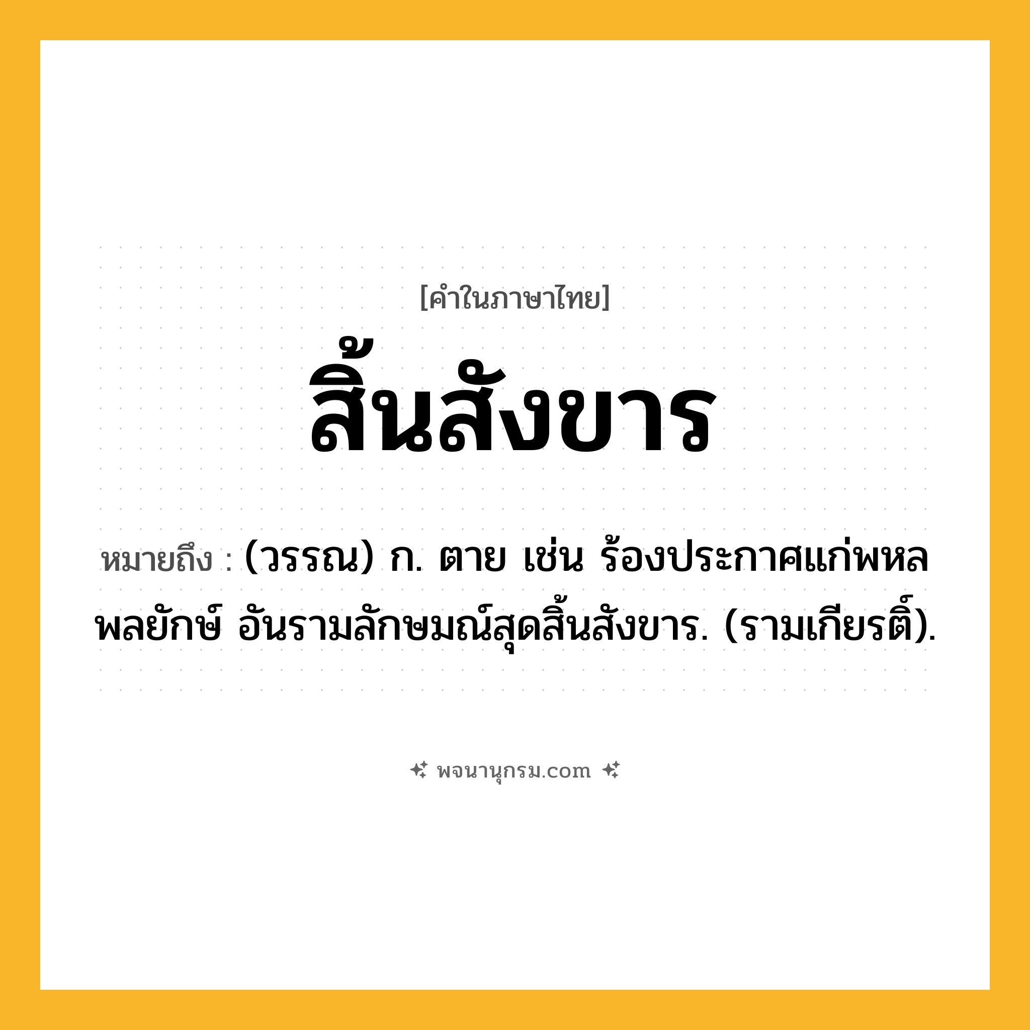 สิ้นสังขาร ความหมาย หมายถึงอะไร?, คำในภาษาไทย สิ้นสังขาร หมายถึง (วรรณ) ก. ตาย เช่น ร้องประกาศแก่พหลพลยักษ์ อันรามลักษมณ์สุดสิ้นสังขาร. (รามเกียรติ์).