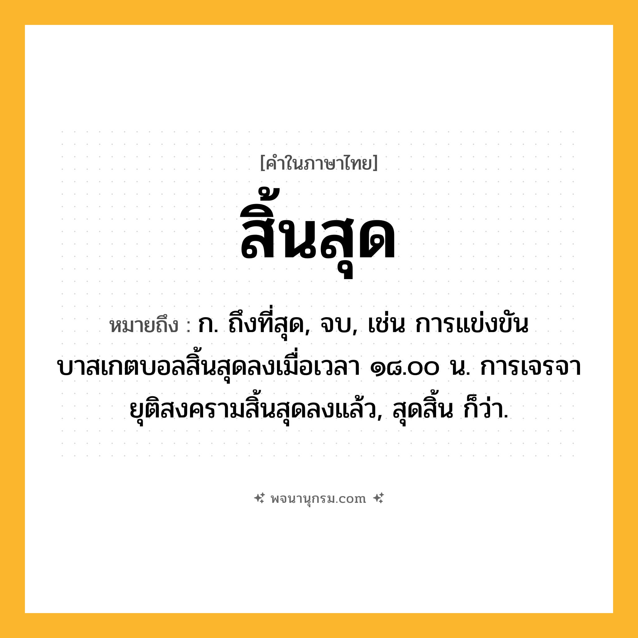 สิ้นสุด ความหมาย หมายถึงอะไร?, คำในภาษาไทย สิ้นสุด หมายถึง ก. ถึงที่สุด, จบ, เช่น การแข่งขันบาสเกตบอลสิ้นสุดลงเมื่อเวลา ๑๘.๐๐ น. การเจรจายุติสงครามสิ้นสุดลงแล้ว, สุดสิ้น ก็ว่า.