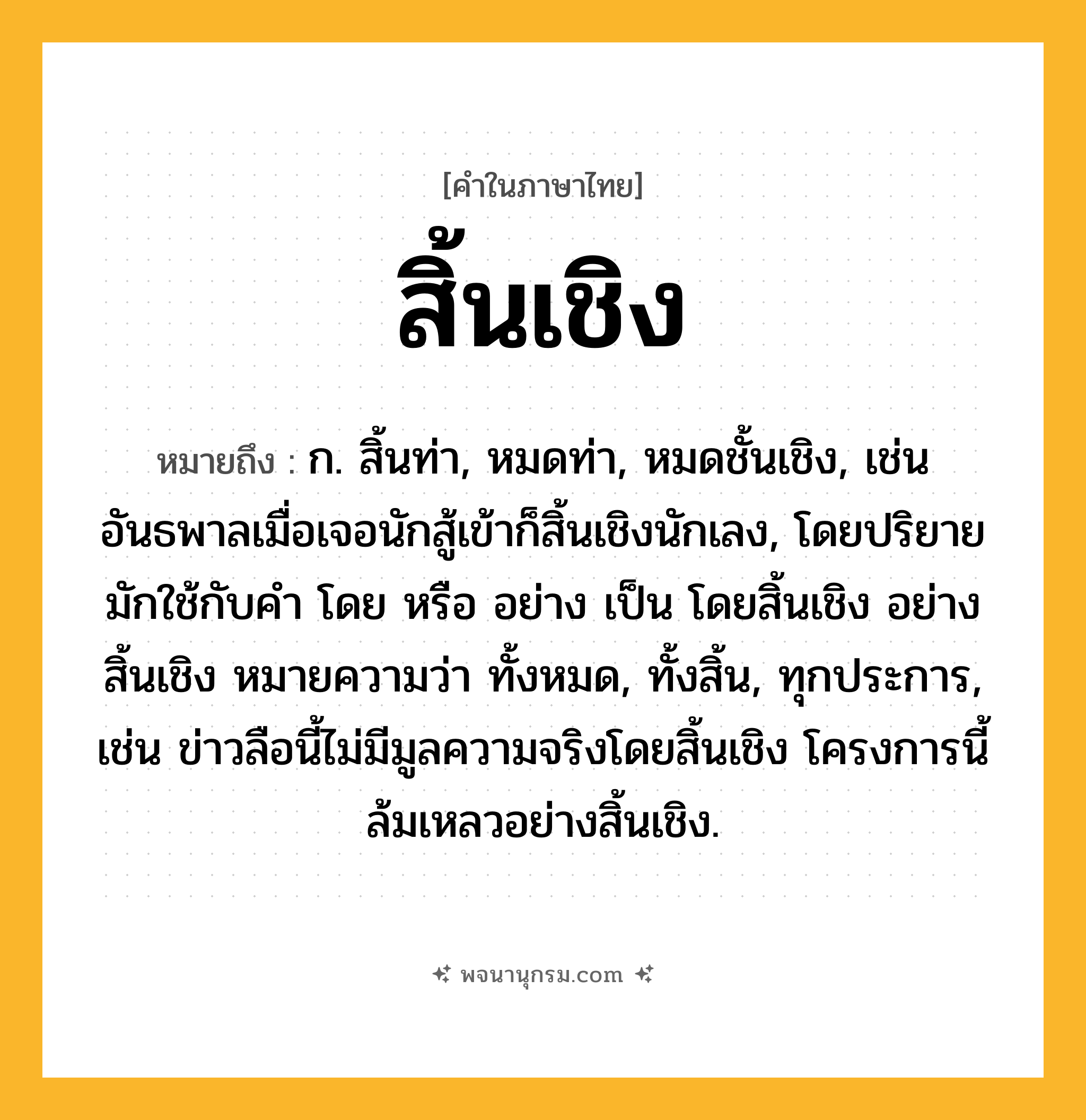 สิ้นเชิง ความหมาย หมายถึงอะไร?, คำในภาษาไทย สิ้นเชิง หมายถึง ก. สิ้นท่า, หมดท่า, หมดชั้นเชิง, เช่น อันธพาลเมื่อเจอนักสู้เข้าก็สิ้นเชิงนักเลง, โดยปริยายมักใช้กับคำ โดย หรือ อย่าง เป็น โดยสิ้นเชิง อย่างสิ้นเชิง หมายความว่า ทั้งหมด, ทั้งสิ้น, ทุกประการ, เช่น ข่าวลือนี้ไม่มีมูลความจริงโดยสิ้นเชิง โครงการนี้ล้มเหลวอย่างสิ้นเชิง.