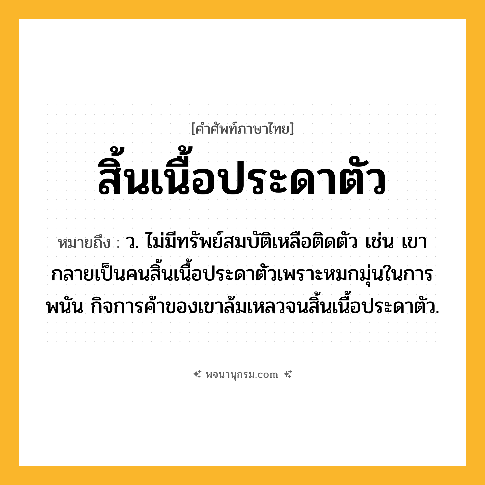 สิ้นเนื้อประดาตัว ความหมาย หมายถึงอะไร?, คำในภาษาไทย สิ้นเนื้อประดาตัว หมายถึง ว. ไม่มีทรัพย์สมบัติเหลือติดตัว เช่น เขากลายเป็นคนสิ้นเนื้อประดาตัวเพราะหมกมุ่นในการพนัน กิจการค้าของเขาล้มเหลวจนสิ้นเนื้อประดาตัว.