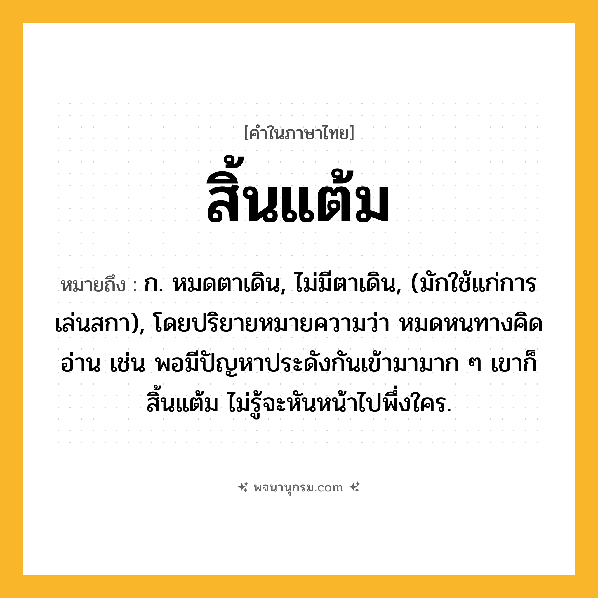 สิ้นแต้ม ความหมาย หมายถึงอะไร?, คำในภาษาไทย สิ้นแต้ม หมายถึง ก. หมดตาเดิน, ไม่มีตาเดิน, (มักใช้แก่การเล่นสกา), โดยปริยายหมายความว่า หมดหนทางคิดอ่าน เช่น พอมีปัญหาประดังกันเข้ามามาก ๆ เขาก็สิ้นแต้ม ไม่รู้จะหันหน้าไปพึ่งใคร.