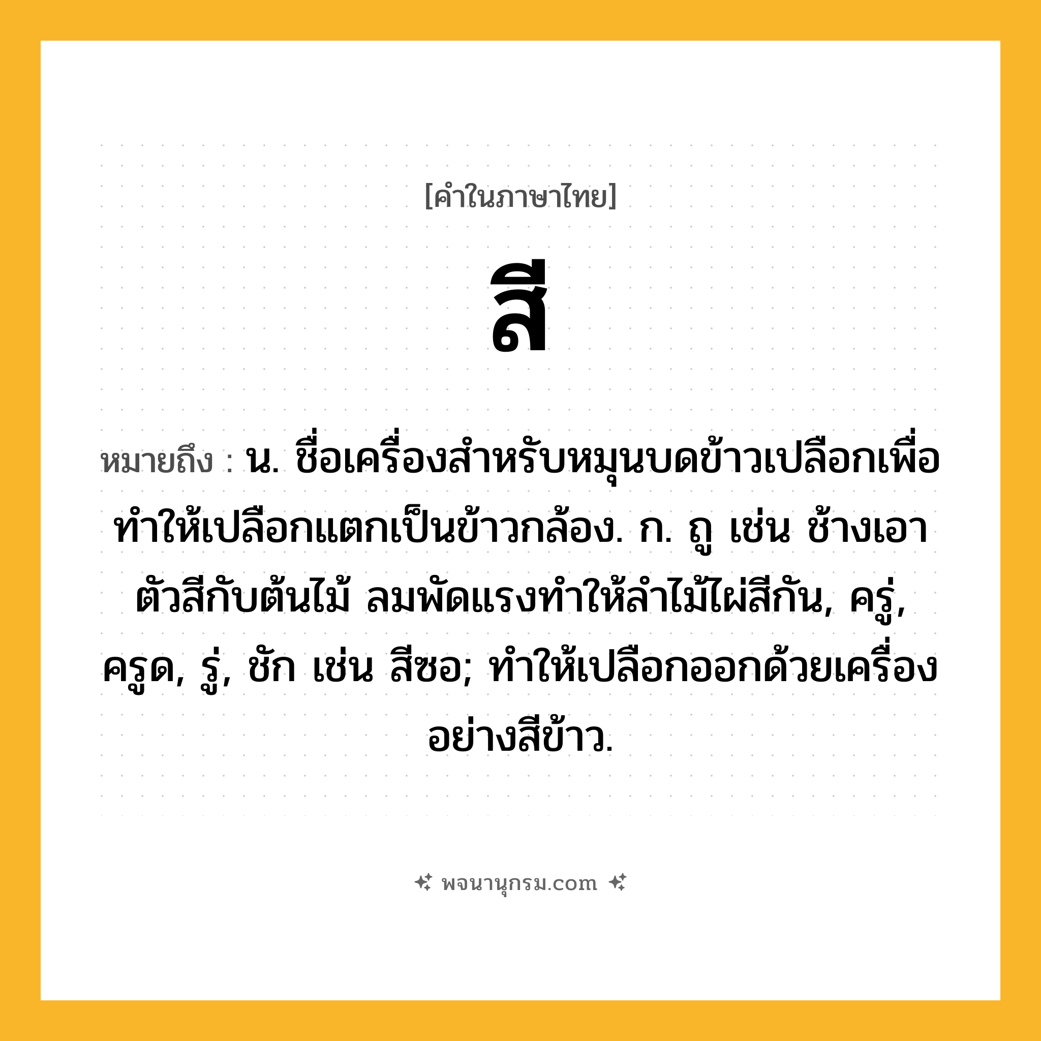 สี ความหมาย หมายถึงอะไร?, คำในภาษาไทย สี หมายถึง น. ชื่อเครื่องสําหรับหมุนบดข้าวเปลือกเพื่อทำให้เปลือกแตกเป็นข้าวกล้อง. ก. ถู เช่น ช้างเอาตัวสีกับต้นไม้ ลมพัดแรงทำให้ลำไม้ไผ่สีกัน, ครู่, ครูด, รู่, ชัก เช่น สีซอ; ทำให้เปลือกออกด้วยเครื่องอย่างสีข้าว.