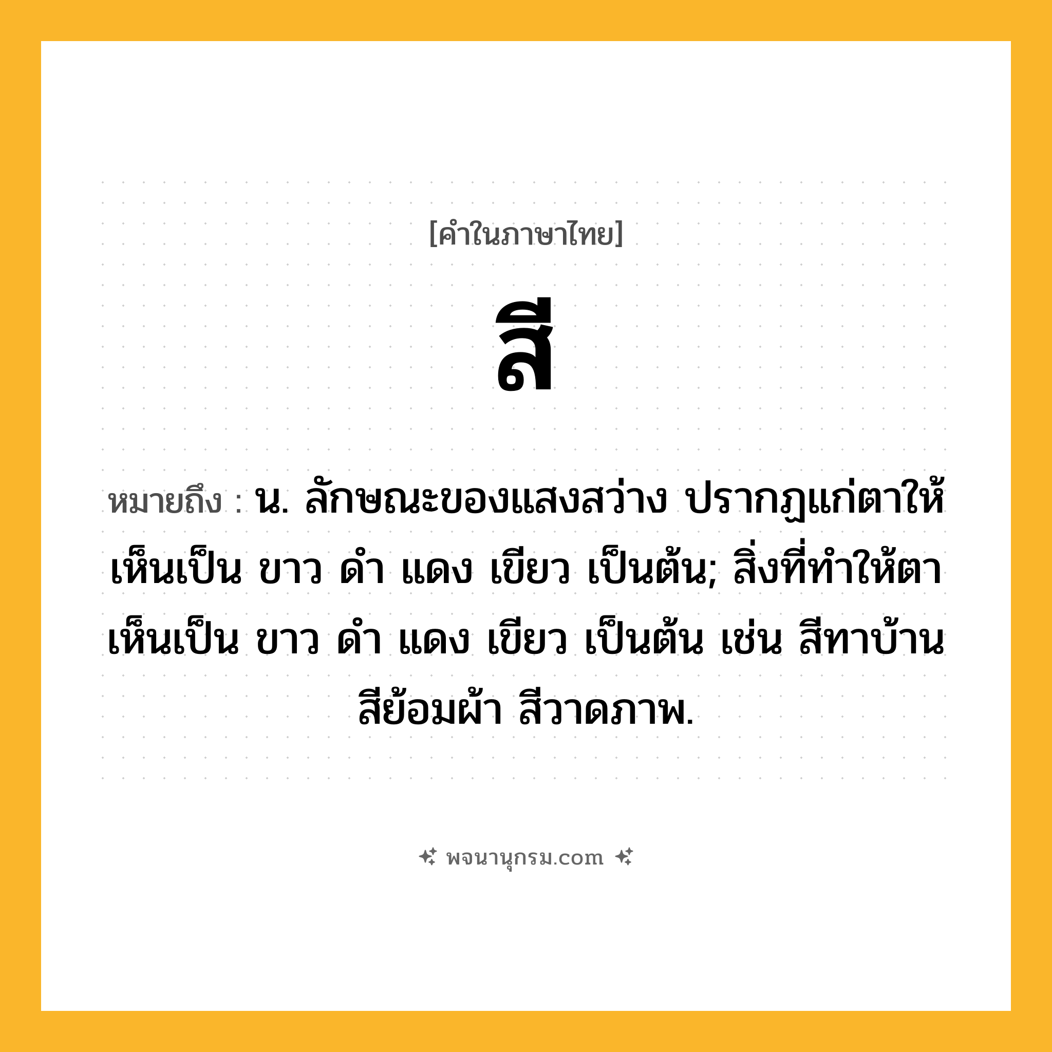 สี ความหมาย หมายถึงอะไร?, คำในภาษาไทย สี หมายถึง น. ลักษณะของแสงสว่าง ปรากฏแก่ตาให้เห็นเป็น ขาว ดํา แดง เขียว เป็นต้น; สิ่งที่ทําให้ตาเห็นเป็น ขาว ดํา แดง เขียว เป็นต้น เช่น สีทาบ้าน สีย้อมผ้า สีวาดภาพ.