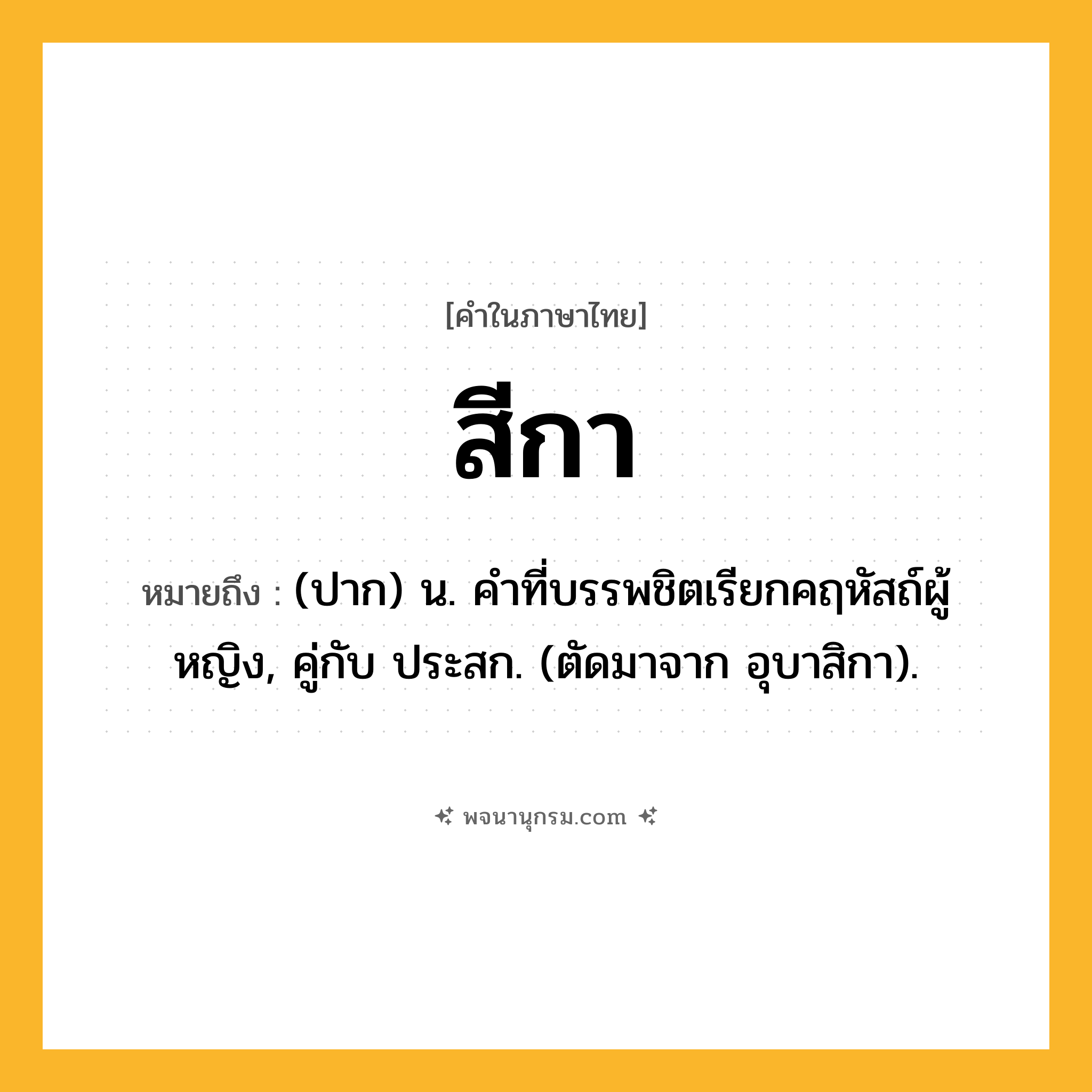 สีกา ความหมาย หมายถึงอะไร?, คำในภาษาไทย สีกา หมายถึง (ปาก) น. คําที่บรรพชิตเรียกคฤหัสถ์ผู้หญิง, คู่กับ ประสก. (ตัดมาจาก อุบาสิกา).