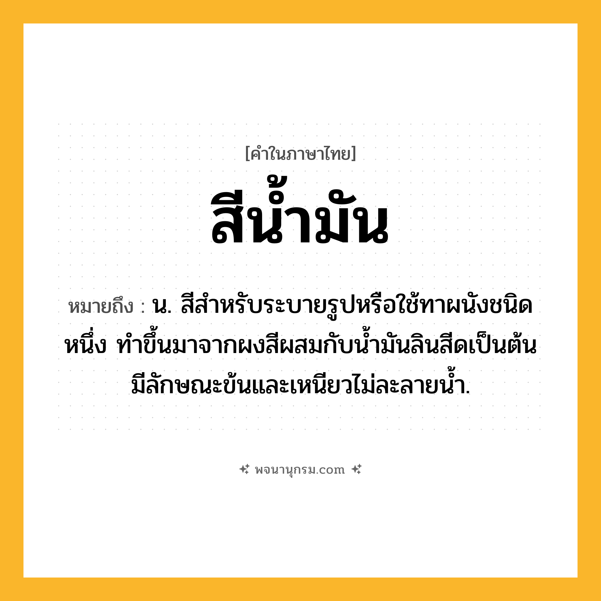 สีน้ำมัน ความหมาย หมายถึงอะไร?, คำในภาษาไทย สีน้ำมัน หมายถึง น. สีสำหรับระบายรูปหรือใช้ทาผนังชนิดหนึ่ง ทำขึ้นมาจากผงสีผสมกับน้ำมันลินสีดเป็นต้น มีลักษณะข้นและเหนียวไม่ละลายน้ำ.