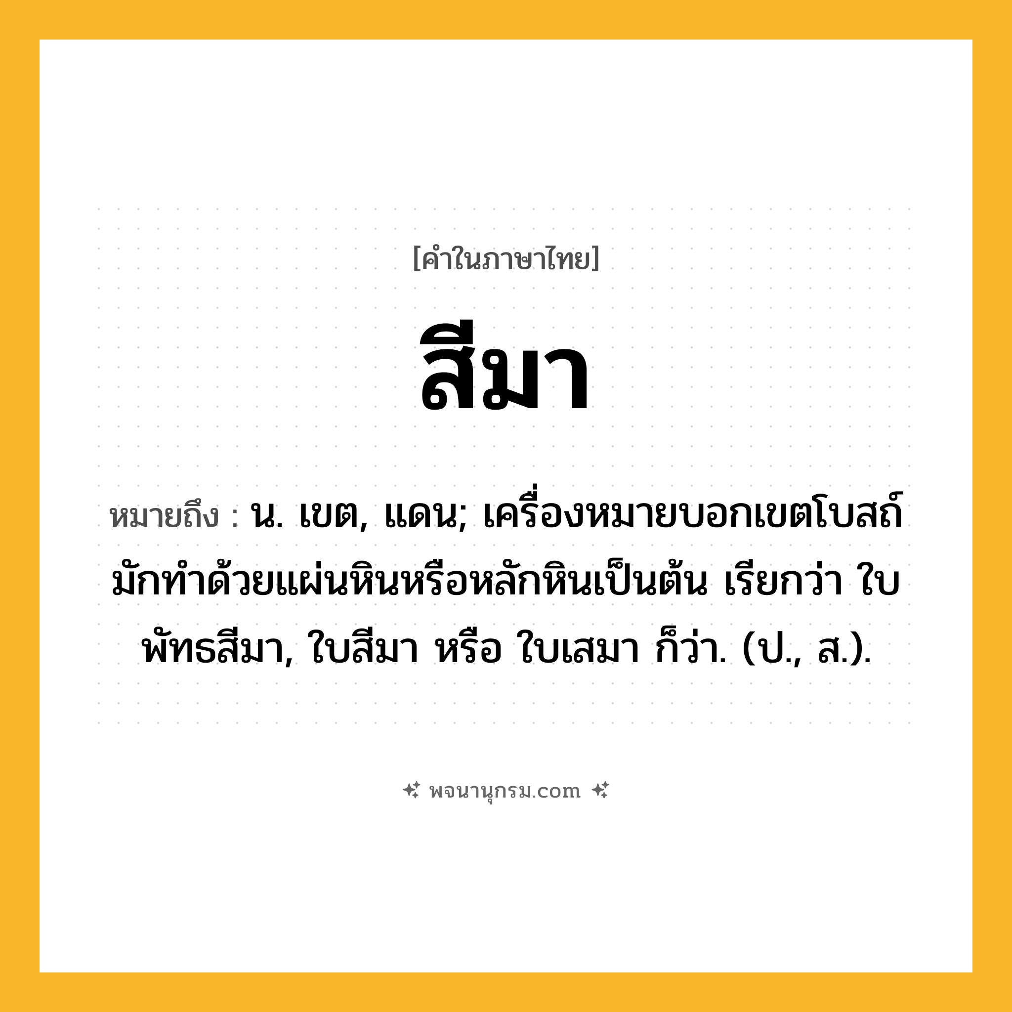 สีมา ความหมาย หมายถึงอะไร?, คำในภาษาไทย สีมา หมายถึง น. เขต, แดน; เครื่องหมายบอกเขตโบสถ์ มักทําด้วยแผ่นหินหรือหลักหินเป็นต้น เรียกว่า ใบพัทธสีมา, ใบสีมา หรือ ใบเสมา ก็ว่า. (ป., ส.).