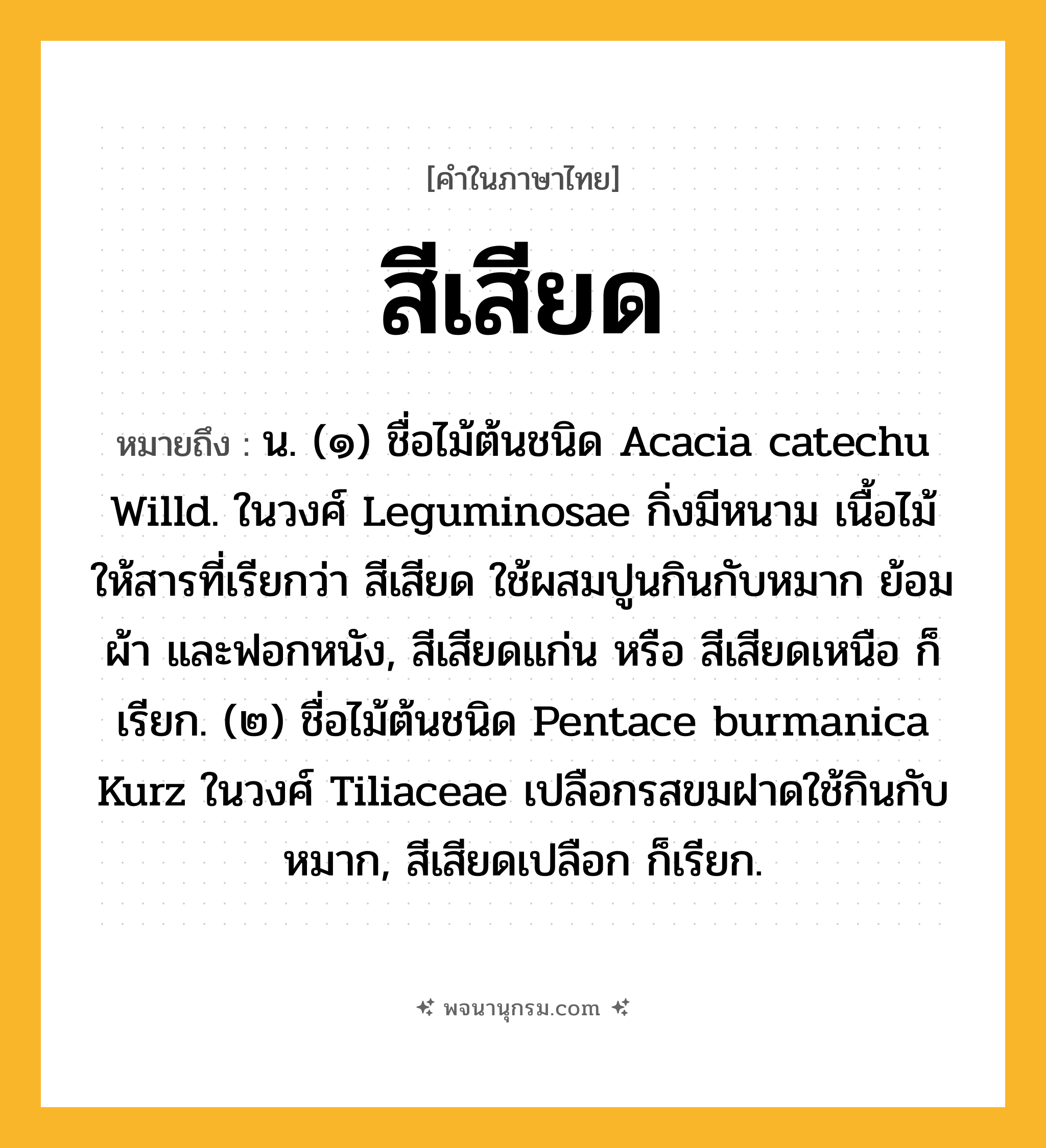 สีเสียด ความหมาย หมายถึงอะไร?, คำในภาษาไทย สีเสียด หมายถึง น. (๑) ชื่อไม้ต้นชนิด Acacia catechu Willd. ในวงศ์ Leguminosae กิ่งมีหนาม เนื้อไม้ให้สารที่เรียกว่า สีเสียด ใช้ผสมปูนกินกับหมาก ย้อมผ้า และฟอกหนัง, สีเสียดแก่น หรือ สีเสียดเหนือ ก็เรียก. (๒) ชื่อไม้ต้นชนิด Pentace burmanica Kurz ในวงศ์ Tiliaceae เปลือกรสขมฝาดใช้กินกับหมาก, สีเสียดเปลือก ก็เรียก.
