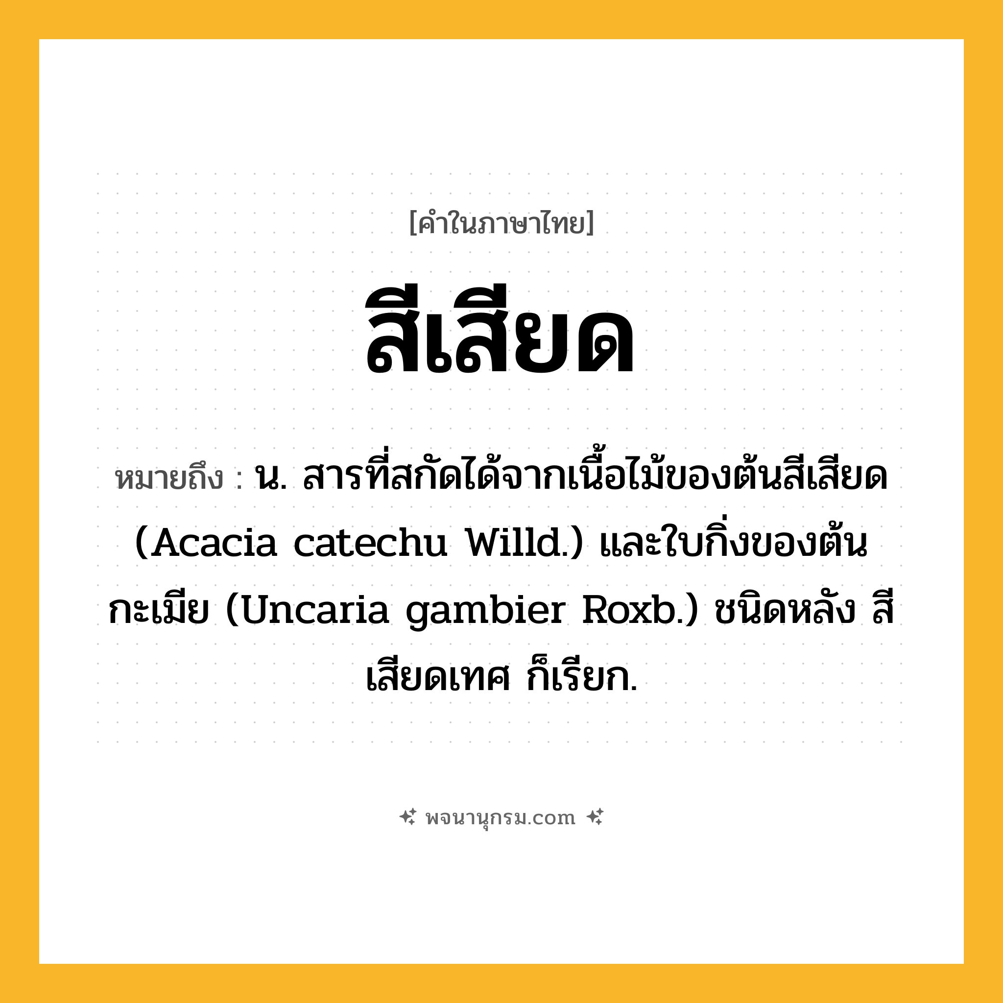 สีเสียด ความหมาย หมายถึงอะไร?, คำในภาษาไทย สีเสียด หมายถึง น. สารที่สกัดได้จากเนื้อไม้ของต้นสีเสียด (Acacia catechu Willd.) และใบกิ่งของต้นกะเมีย (Uncaria gambier Roxb.) ชนิดหลัง สีเสียดเทศ ก็เรียก.