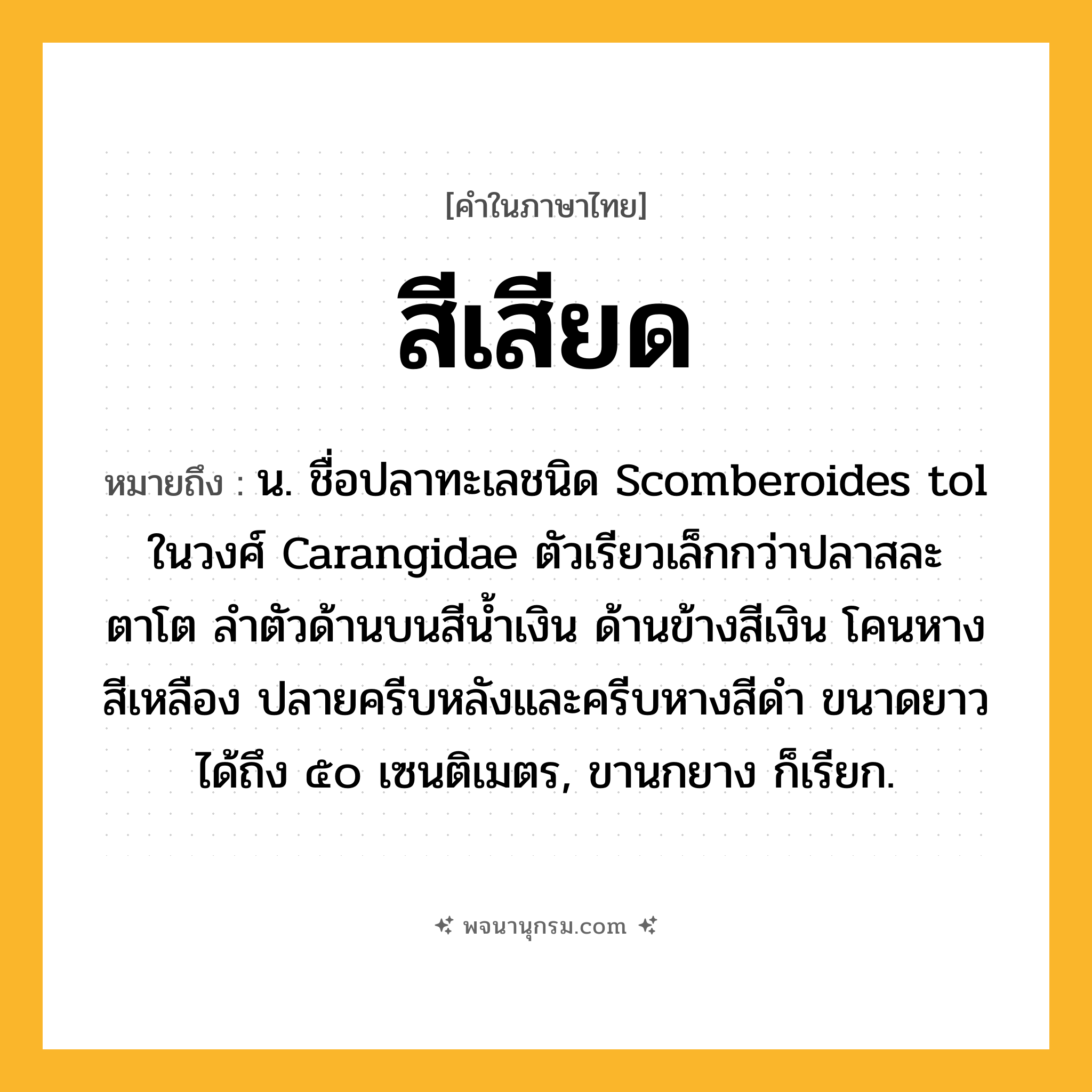 สีเสียด ความหมาย หมายถึงอะไร?, คำในภาษาไทย สีเสียด หมายถึง น. ชื่อปลาทะเลชนิด Scomberoides tol ในวงศ์ Carangidae ตัวเรียวเล็กกว่าปลาสละ ตาโต ลําตัวด้านบนสีนํ้าเงิน ด้านข้างสีเงิน โคนหางสีเหลือง ปลายครีบหลังและครีบหางสีดํา ขนาดยาวได้ถึง ๕๐ เซนติเมตร, ขานกยาง ก็เรียก.