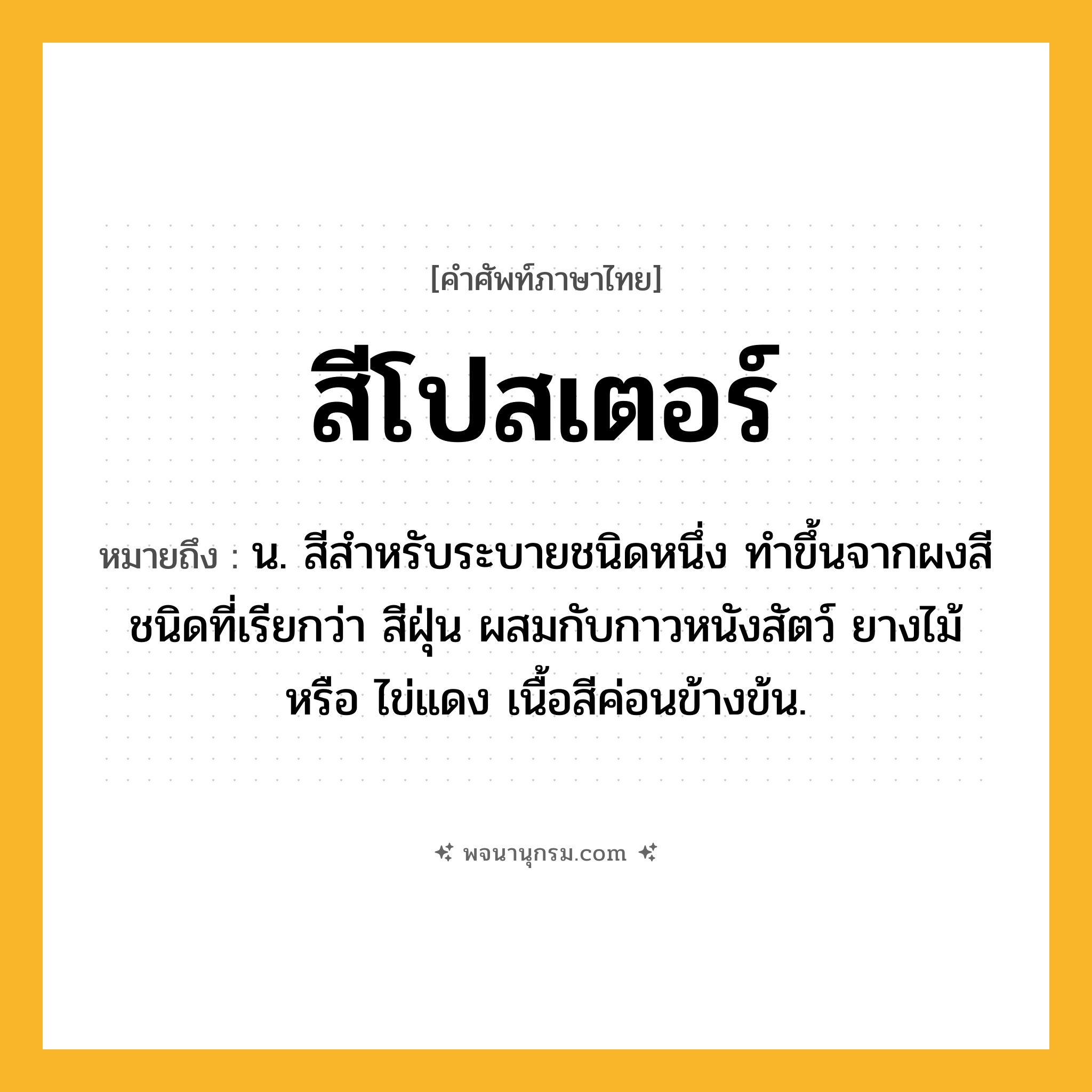 สีโปสเตอร์ ความหมาย หมายถึงอะไร?, คำในภาษาไทย สีโปสเตอร์ หมายถึง น. สีสำหรับระบายชนิดหนึ่ง ทำขึ้นจากผงสีชนิดที่เรียกว่า สีฝุ่น ผสมกับกาวหนังสัตว์ ยางไม้ หรือ ไข่แดง เนื้อสีค่อนข้างข้น.