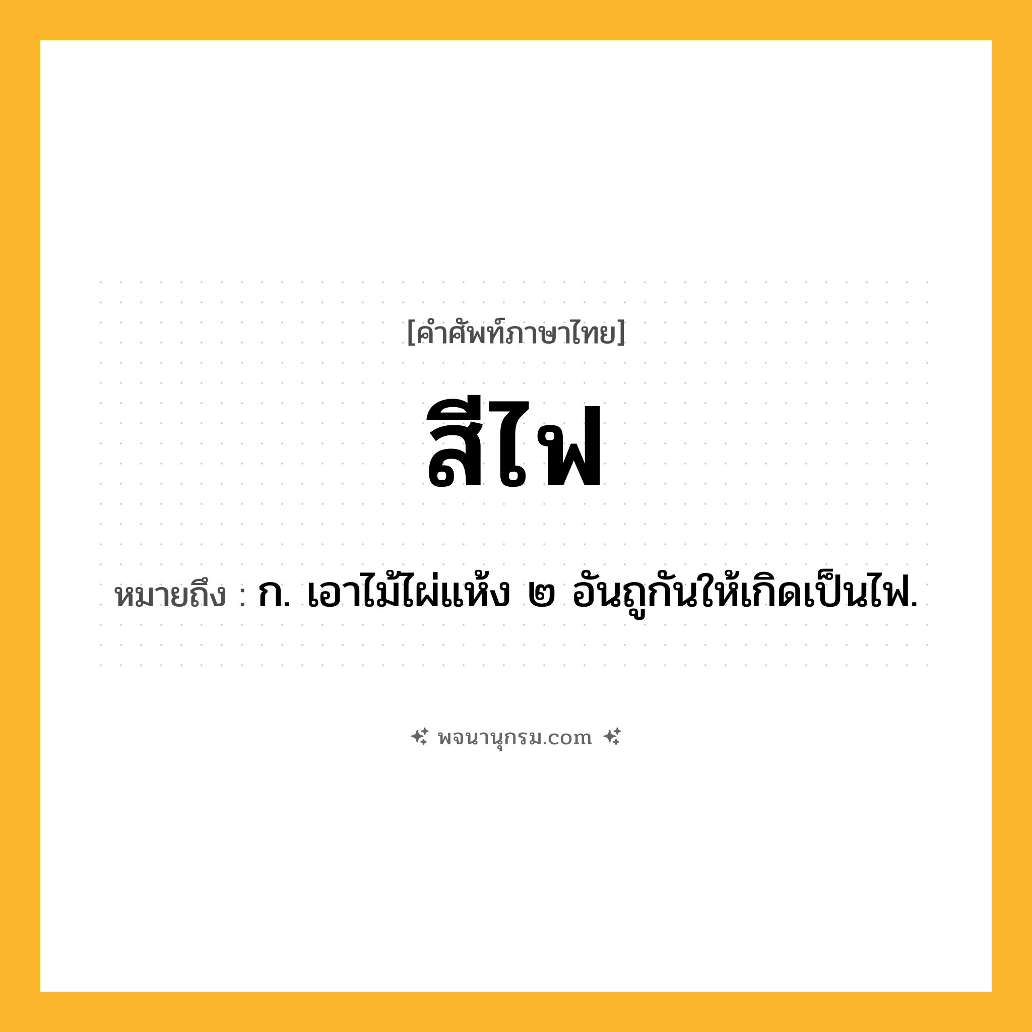 สีไฟ ความหมาย หมายถึงอะไร?, คำในภาษาไทย สีไฟ หมายถึง ก. เอาไม้ไผ่แห้ง ๒ อันถูกันให้เกิดเป็นไฟ.