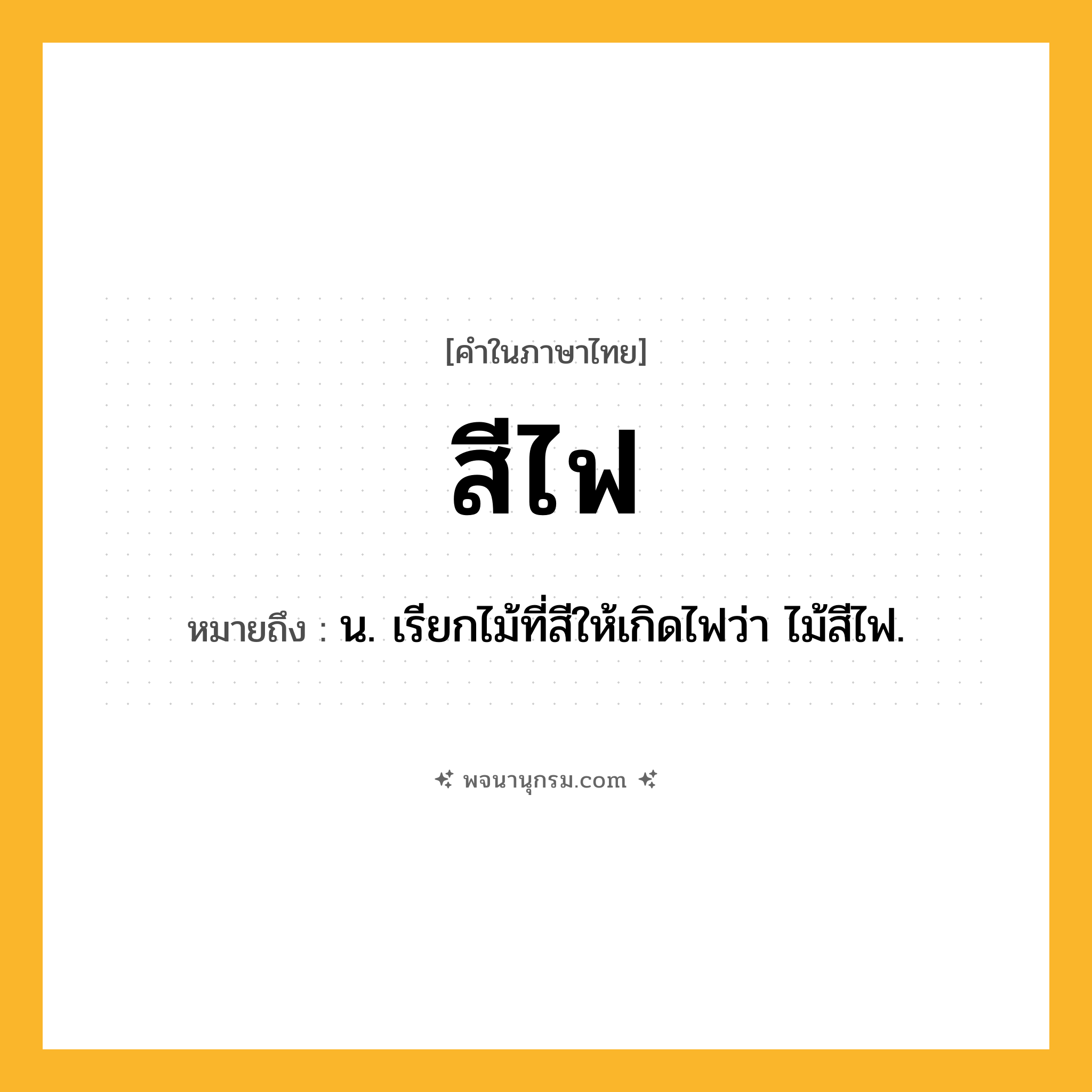 สีไฟ ความหมาย หมายถึงอะไร?, คำในภาษาไทย สีไฟ หมายถึง น. เรียกไม้ที่สีให้เกิดไฟว่า ไม้สีไฟ.