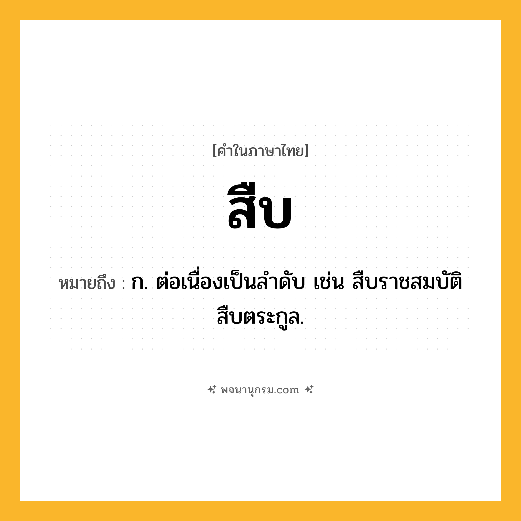 สืบ ความหมาย หมายถึงอะไร?, คำในภาษาไทย สืบ หมายถึง ก. ต่อเนื่องเป็นลําดับ เช่น สืบราชสมบัติ สืบตระกูล.