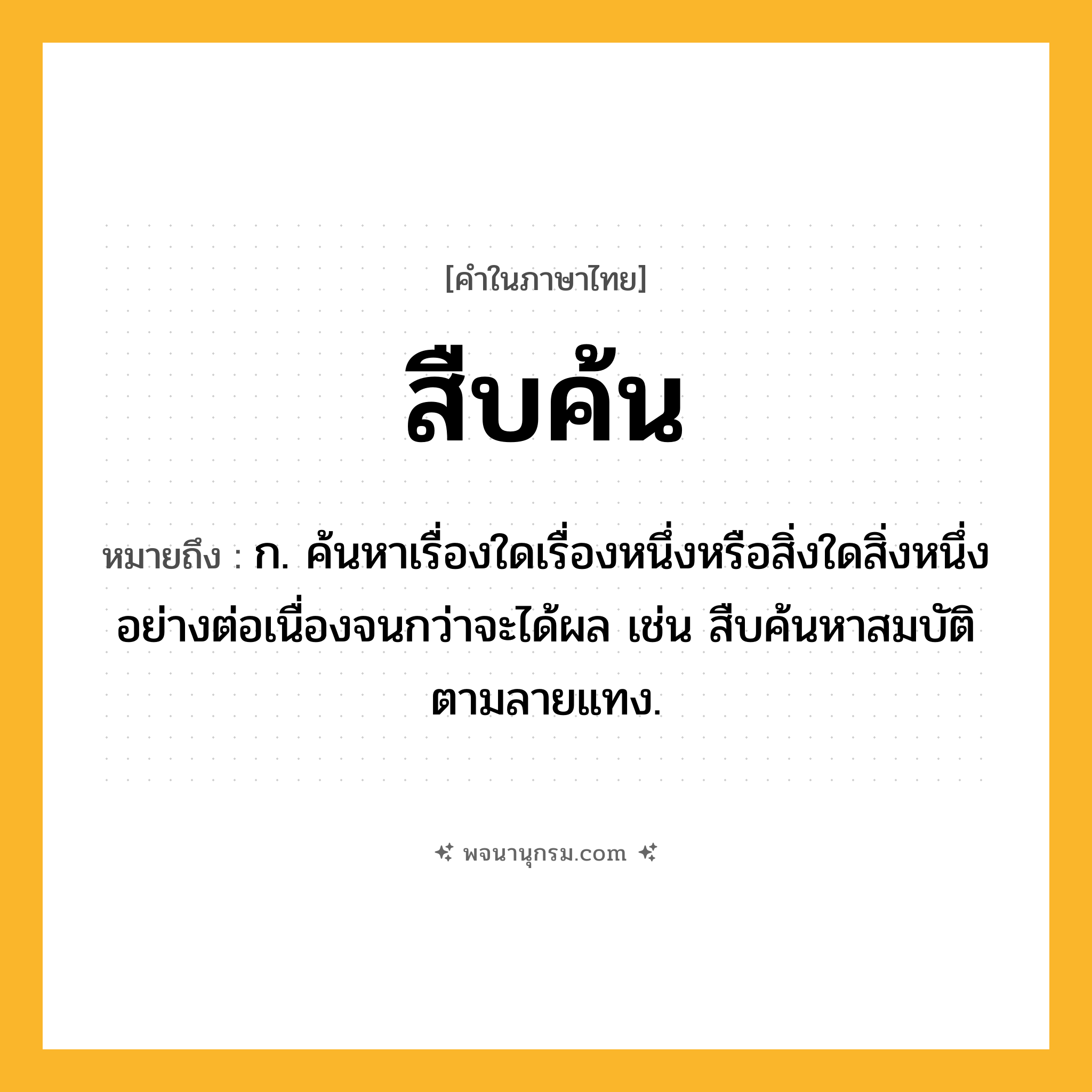 สืบค้น ความหมาย หมายถึงอะไร?, คำในภาษาไทย สืบค้น หมายถึง ก. ค้นหาเรื่องใดเรื่องหนึ่งหรือสิ่งใดสิ่งหนึ่งอย่างต่อเนื่องจนกว่าจะได้ผล เช่น สืบค้นหาสมบัติตามลายแทง.