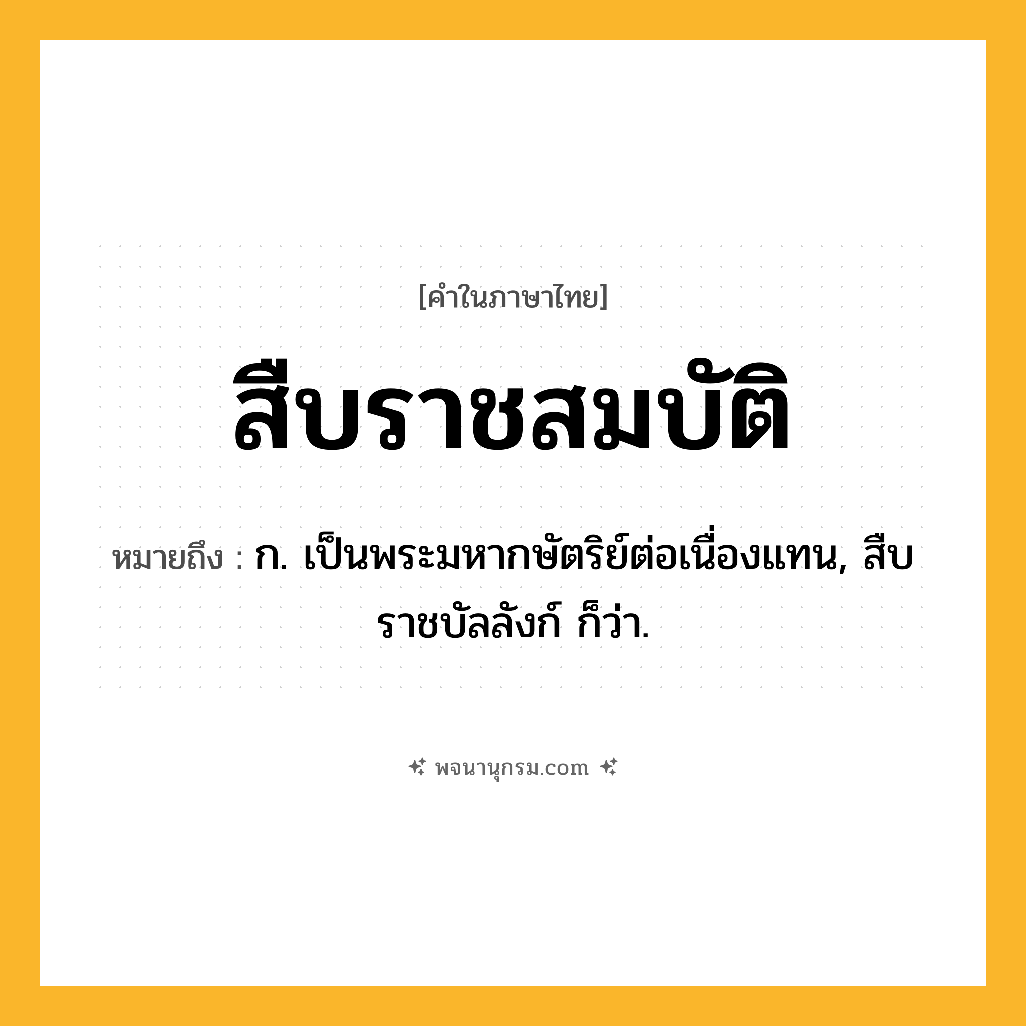 สืบราชสมบัติ ความหมาย หมายถึงอะไร?, คำในภาษาไทย สืบราชสมบัติ หมายถึง ก. เป็นพระมหากษัตริย์ต่อเนื่องแทน, สืบราชบัลลังก์ ก็ว่า.