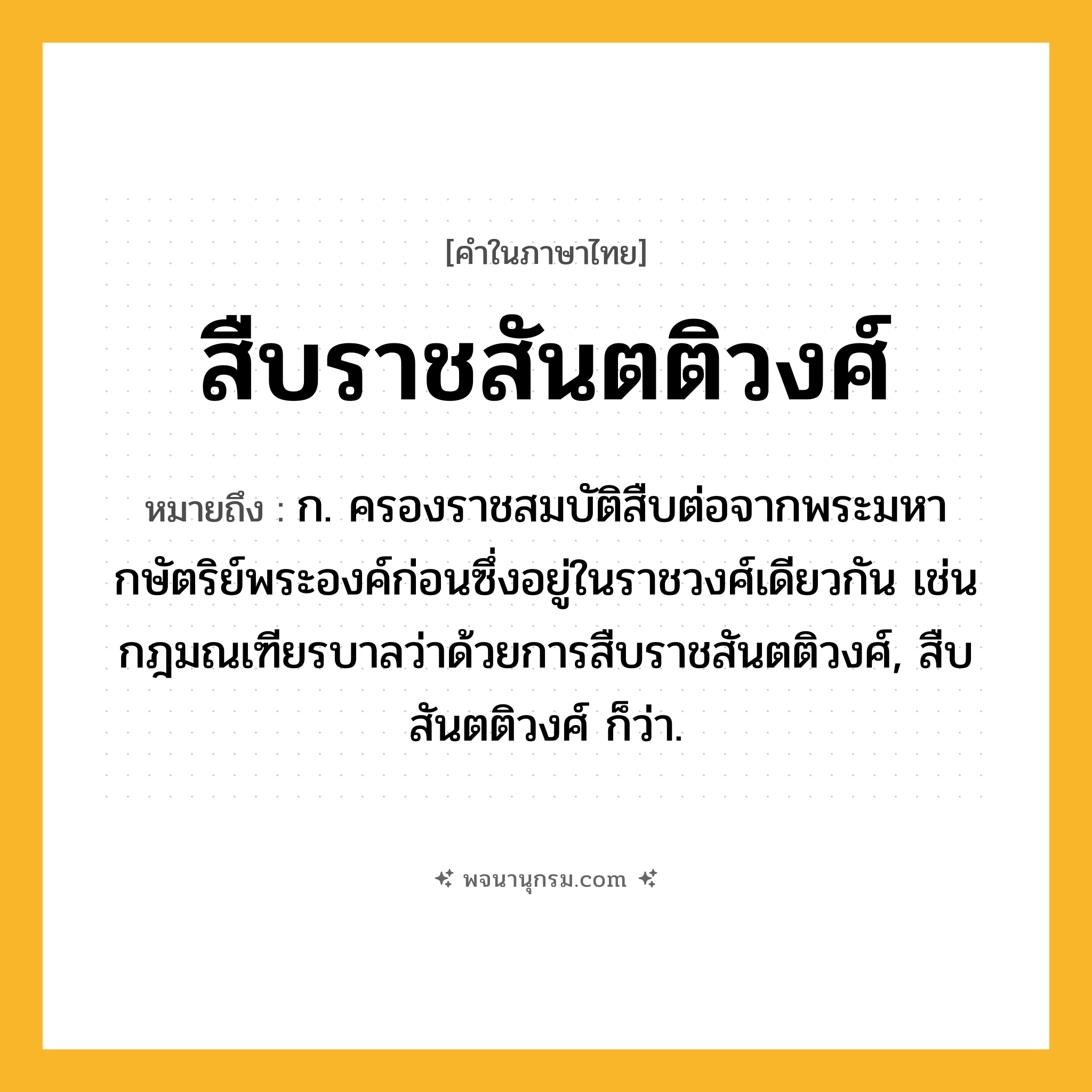 สืบราชสันตติวงศ์ ความหมาย หมายถึงอะไร?, คำในภาษาไทย สืบราชสันตติวงศ์ หมายถึง ก. ครองราชสมบัติสืบต่อจากพระมหากษัตริย์พระองค์ก่อนซึ่งอยู่ในราชวงศ์เดียวกัน เช่น กฎมณเฑียรบาลว่าด้วยการสืบราชสันตติวงศ์, สืบสันตติวงศ์ ก็ว่า.