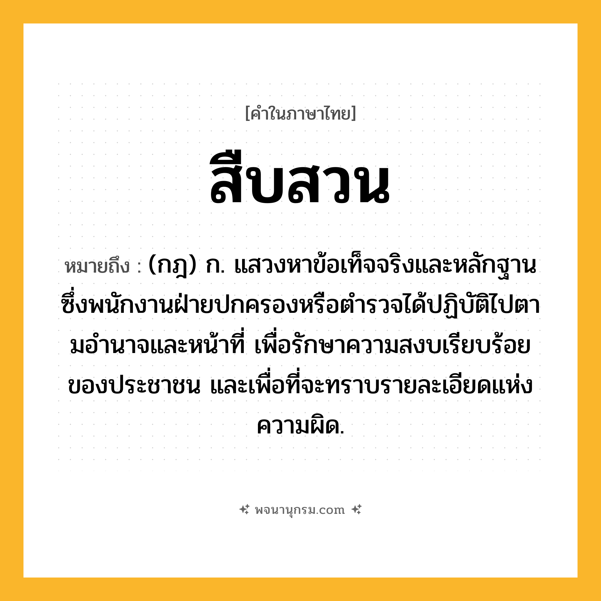 สืบสวน ความหมาย หมายถึงอะไร?, คำในภาษาไทย สืบสวน หมายถึง (กฎ) ก. แสวงหาข้อเท็จจริงและหลักฐานซึ่งพนักงานฝ่ายปกครองหรือตํารวจได้ปฏิบัติไปตามอํานาจและหน้าที่ เพื่อรักษาความสงบเรียบร้อยของประชาชน และเพื่อที่จะทราบรายละเอียดแห่งความผิด.