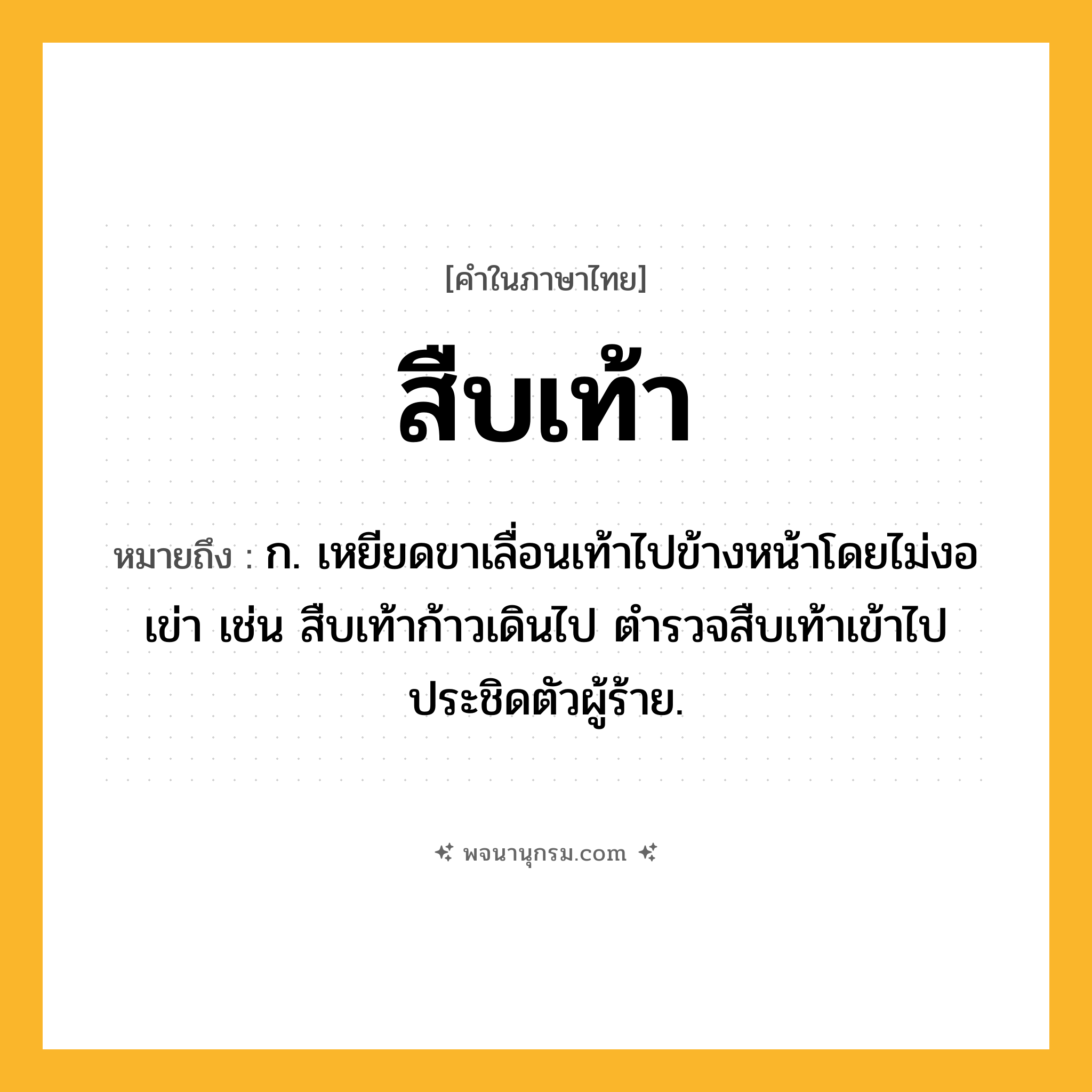 สืบเท้า ความหมาย หมายถึงอะไร?, คำในภาษาไทย สืบเท้า หมายถึง ก. เหยียดขาเลื่อนเท้าไปข้างหน้าโดยไม่งอเข่า เช่น สืบเท้าก้าวเดินไป ตำรวจสืบเท้าเข้าไปประชิดตัวผู้ร้าย.